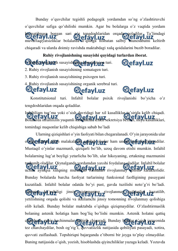  
 
 
Bunday o’quvchilar tegishli pedagogik yordamdan so’ng o’zlashtiruvchi 
o’quvchilar safiga qo’shilishi mumkin. Agar bu bolalarga o’z vaqtida yordam 
ko’rsatilmasa borgan sari o’z tengdoshlaridan orqada qoladilar. Ta’limdagi 
muvaffaqiyatsizliklar bolalarda o’qishga nisbatan salbiy munosabatni keltirib 
chiqaradi va ularda doimiy ravishda maktabdagi xulq qoidalarini buzib boradilar.  
Ruhiy rivojlanishning susayishi quyidagi turlardan iborat. 
1. Ruhiy rivojlanish susayishining konstitutsion turi. 
2. Ruhiy rivojlanish susayishining somatagen turi. 
3. Ruhiy rivojlanish susayishining psixogen turi. 
4. Ruhiy rivojlanish susayishining organik serebral turi. 
 
Konstitutsional turi. Infaltil bolalar psixik rivojlanishi bo’yicha o’z 
tengdoshlaridan orqada qoladilar.  
Infaltilizm tug’ma yoki o’sish davridagi har xil kasalliklar ta’sirida kelib chiqadi. 
Bolalarda infaltilizm yuqumli kasalliklar, ichkli sekretsiya bezlari, miya kasalliklari, 
tomirdagi nuqsonlar kelib chiqishiga sabab bo’ladi  
Ularning qiziqishlari o’yin faoliyati bilan chegaralanadi. O’yin jarayonida ular 
o’ziga xizmat qilish malakalarini egallab olsalar ham undan kam foydalanadilar. 
Mustaqil o’yinlar mazmunli, qiziqarli bo’lib, uzoq davom etishi mumkin. Infaltil 
bolalarning lug’at boyligi yetarlicha bo’lib, ular hikoyaning, ertakning mazmunini 
tushunib oladilar. Qiynalganda yordamdan yaxshi foydalana oladilar. Infaltil bolalar 
uchun ayniqsa xulqning murakkab formalari rivojlanmay qolishi xarakterlidir. 
Bunday bolalarda barcha faoliyat turlarining funksional faolligining pasaygani 
kuzatiladi. Infaltil bolalar odatda bo’yi past, gavda tuzilishi noto’g’ri bo’ladi. 
Ularning ko’pchiligi jinsiy sistemaning rivojlanmay qolganligi kuzatilib, 
yetilishning orqada qolishi va ikkilamchi jinsiy tomonning rivojlanmay qolishiga 
olib keladi. Bunday bolalar maktabda o’qishga qiziqmaydilar. O’zlashtirmaslik 
bolaning astenik holatiga ham bog’liq bo’lishi mumkin. Astenik holatni qattiq 
charchash, ruhiy kechinmalar keltirib chiqaradi. Bunday bolalar o’qish jarayonida 
tez charchaydilar, bosh og’rig’I, quvvatsizlik natijasida qobiliyati pasayadi, xotira, 
quvvati zaiflashadi. Topshiriqni bajarganda e’tiborni bir joyga to’play olmaydilar. 
Buning natijasida o’qish, yozish, hisoblashda qiyinchiliklar yuzaga keladi. Yozuvda 
