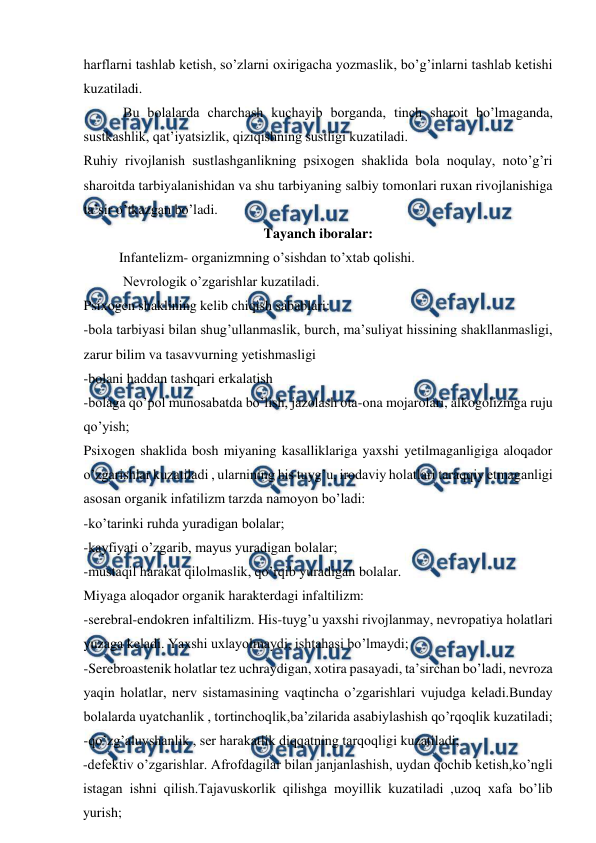  
 
harflarni tashlab ketish, so’zlarni oxirigacha yozmaslik, bo’g’inlarni tashlab ketishi 
kuzatiladi. 
 Bu bolalarda charchash kuchayib borganda, tinch sharoit bo’lmaganda, 
sustkashlik, qat’iyatsizlik, qiziqishning sustligi kuzatiladi. 
Ruhiy rivojlanish sustlashganlikning psixogen shaklida bola noqulay, noto’g’ri 
sharoitda tarbiyalanishidan va shu tarbiyaning salbiy tomonlari ruxan rivojlanishiga 
ta’sir o’tkazgan bo’ladi.  
Tayanch iboralar: 
  
Infantelizm- organizmning o’sishdan to’xtab qolishi. 
 Nevrologik o’zgarishlar kuzatiladi.  
Psixogen shaklining kelib chiqish sabablari: 
-bola tarbiyasi bilan shug’ullanmaslik, burch, ma’suliyat hissining shakllanmasligi, 
zarur bilim va tasavvurning yetishmasligi 
-bolani haddan tashqari erkalatish 
-bolaga qo’pol munosabatda bo’lish, jazolash ota-ona mojarolari, alkogolizmga ruju 
qo’yish; 
Psixogen shaklida bosh miyaning kasalliklariga yaxshi yetilmaganligiga aloqador 
o’zgarishlar kuzatiladi , ularnining his tuyg’u, irodaviy holatlari taraqqiy etmaganligi 
asosan organik infatilizm tarzda namoyon bo’ladi:  
-ko’tarinki ruhda yuradigan bolalar;  
-kayfiyati o’zgarib, mayus yuradigan bolalar; 
-mustaqil harakat qilolmaslik, qo’rqib yuradigan bolalar. 
Miyaga aloqador organik harakterdagi infaltilizm: 
-serebral-endokren infaltilizm. His-tuyg’u yaxshi rivojlanmay, nevropatiya holatlari 
yuzaga keladi. Yaxshi uxlayolmaydi, ishtahasi bo’lmaydi; 
-Serebroastenik holatlar tez uchraydigan, xotira pasayadi, ta’sirchan bo’ladi, nevroza 
yaqin holatlar, nerv sistamasining vaqtincha o’zgarishlari vujudga keladi.Bunday 
bolalarda uyatchanlik , tortinchoqlik,ba’zilarida asabiylashish qo’rqoqlik kuzatiladi; 
-qo’zg’aluvshanlik , ser harakatlik diqqatning tarqoqligi kuzatiladi; 
-defektiv o’zgarishlar. Afrofdagilar bilan janjanlashish, uydan qochib ketish,ko’ngli 
istagan ishni qilish.Tajavuskorlik qilishga moyillik kuzatiladi ,uzoq xafa bo’lib 
yurish; 
