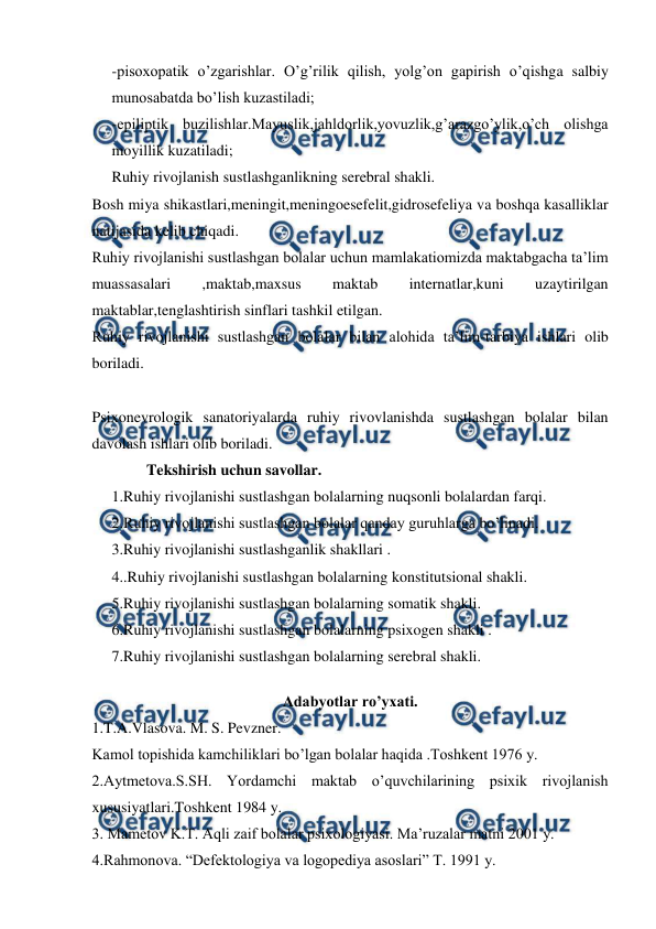  
 
-pisoxopatik o’zgarishlar. O’g’rilik qilish, yolg’on gapirish o’qishga salbiy 
munosabatda bo’lish kuzastiladi; 
-epiliptik buzilishlar.Mayuslik,jahldorlik,yovuzlik,g’arazgo’ylik,o’ch olishga 
moyillik kuzatiladi; 
Ruhiy rivojlanish sustlashganlikning serebral shakli. 
Bosh miya shikastlari,meningit,meningoesefelit,gidrosefeliya va boshqa kasalliklar 
natijasida kelib chiqadi. 
Ruhiy rivojlanishi sustlashgan bolalar uchun mamlakatiomizda maktabgacha ta’lim 
muassasalari 
,maktab,maxsus 
maktab 
internatlar,kuni 
uzaytirilgan 
maktablar,tenglashtirish sinflari tashkil etilgan. 
Ruhiy rivojlanishi sustlashgan bolalar bilan alohida ta’lim-tarbiya ishlari olib 
boriladi. 
 
Psixonevrologik sanatoriyalarda ruhiy rivovlanishda sustlashgan bolalar bilan 
davolash ishlari olib boriladi. 
         Tekshirish uchun savollar. 
1.Ruhiy rivojlanishi sustlashgan bolalarning nuqsonli bolalardan farqi. 
2.Ruhiy rivojlanishi sustlashgan bolalar qanday guruhlarga bo’linadi. 
3.Ruhiy rivojlanishi sustlashganlik shakllari . 
4..Ruhiy rivojlanishi sustlashgan bolalarning konstitutsional shakli. 
5.Ruhiy rivojlanishi sustlashgan bolalarning somatik shakli. 
6.Ruhiy rivojlanishi sustlashgan bolalarning psixogen shakli . 
7.Ruhiy rivojlanishi sustlashgan bolalarning serebral shakli. 
 
Adabyotlar ro’yxati. 
1.T.A.Vlasova. M. S. Pevzner. 
Kamol topishida kamchiliklari bo’lgan bolalar haqida .Toshkent 1976 y. 
2.Aytmetova.S.SH. Yordamchi maktab o’quvchilarining psixik rivojlanish 
xususiyatlari.Toshkent 1984 y. 
3. Mametov K.T. Aqli zaif bolalar psixologiyasi. Ma’ruzalar matni 2001 y. 
4.Rahmonova. “Defektologiya va logopediya asoslari” T. 1991 y. 
