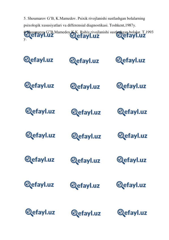  
 
5. Shoumarov G’B, K.Mamedov. Psixik rivojlanishi sustlashgan bolalarning 
psixologik xususiyatlari va differensial diagnostikasi. Toshkent,1987y.  
6 Shoumaroy G”B,Mamedoy K.K. Ruhiy rivojlanishi sustlashgan bolalar. T,1993 
y. 
 
