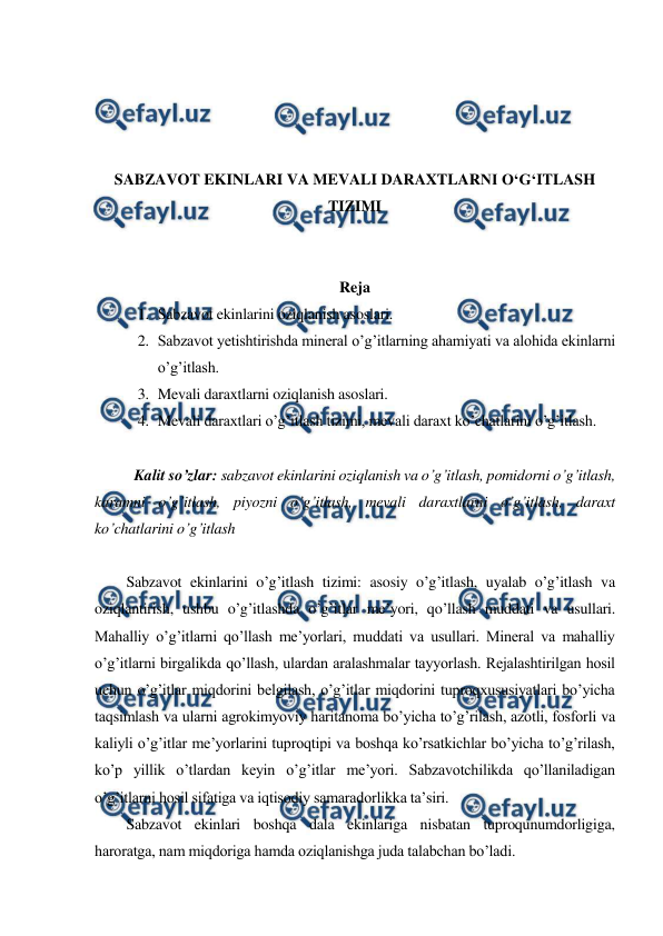  
 
 
 
 
 
SABZAVOT EKINLARI VA MEVALI DARAXTLARNI O‘G‘ITLASH 
TIZIMI 
 
 
Reja 
1. Sabzavot ekinlarini oziqlanish asoslari. 
2. Sabzavot yetishtirishda mineral o’g’itlarning ahamiyati va alohida ekinlarni 
o’g’itlash. 
3. Mevali daraxtlarni oziqlanish asoslari. 
4. Mevali daraxtlari o’g’itlash tizimi, mevali daraxt ko’chatlarini o’g’itlash. 
 
Kalit so’zlar: sabzavot ekinlarini oziqlanish va o’g’itlash, pomidorni o’g’itlash, 
karamni o’g’itlash, piyozni o’g’itlash, mevali daraxtlarni o’g’itlash, daraxt 
ko’chatlarini o’g’itlash 
 
Sabzavot ekinlarini o’g’itlash tizimi: asosiy o’g’itlash, uyalab o’g’itlash va 
oziqlantirish, ushbu o’g’itlashda o’g’itlar me’yori, qo’llash muddati va usullari. 
Mahalliy o’g’itlarni qo’llash me’yorlari, muddati va usullari. Mineral va mahalliy 
o’g’itlarni birgalikda qo’llash, ulardan aralashmalar tayyorlash. Rejalashtirilgan hosil 
uchun o’g’itlar miqdorini belgilash, o’g’itlar miqdorini tuproqxususiyatlari bo’yicha 
taqsimlash va ularni agrokimyoviy haritanoma bo’yicha to’g’rilash, azotli, fosforli va 
kaliyli o’g’itlar me’yorlarini tuproqtipi va boshqa ko’rsatkichlar bo’yicha to’g’rilash, 
ko’p yillik o’tlardan keyin o’g’itlar me’yori. Sabzavotchilikda qo’llaniladigan 
o’g’itlarni hosil sifatiga va iqtisodiy samaradorlikka ta’siri. 
Sabzavot ekinlari boshqa dala ekinlariga nisbatan tuproqunumdorligiga, 
haroratga, nam miqdoriga hamda oziqlanishga juda talabchan bo’ladi. 
