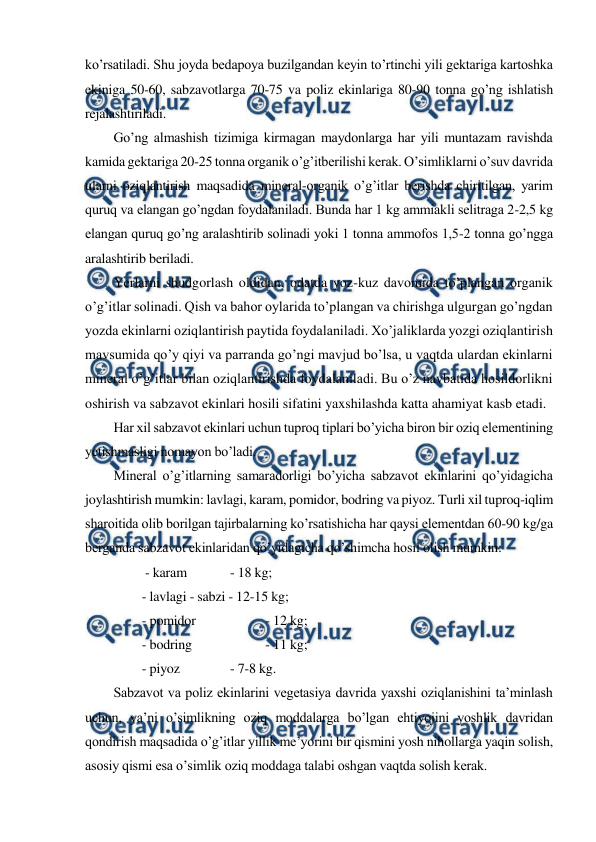  
 
ko’rsatiladi. Shu joyda bedapoya buzilgandan keyin to’rtinchi yili gektariga kartoshka 
ekiniga 50-60, sabzavotlarga 70-75 va poliz ekinlariga 80-90 tonna go’ng ishlatish 
rejalashtiriladi. 
Go’ng almashish tizimiga kirmagan maydonlarga har yili muntazam ravishda 
kamida gektariga 20-25 tonna organik o’g’itberilishi kerak. O’simliklarni o’suv davrida 
ularni oziqlantirish maqsadida mineral-organik o’g’itlar berishda chiritilgan, yarim 
quruq va elangan go’ngdan foydalaniladi. Bunda har 1 kg ammiakli selitraga 2-2,5 kg 
elangan quruq go’ng aralashtirib solinadi yoki 1 tonna ammofos 1,5-2 tonna go’ngga 
aralashtirib beriladi. 
Yerlarni shudgorlash oldidan, odatda yoz-kuz davomida to’plangan organik 
o’g’itlar solinadi. Qish va bahor oylarida to’plangan va chirishga ulgurgan go’ngdan 
yozda ekinlarni oziqlantirish paytida foydalaniladi. Xo’jaliklarda yozgi oziqlantirish 
mavsumida qo’y qiyi va parranda go’ngi mavjud bo’lsa, u vaqtda ulardan ekinlarni 
mineral o’g’itlar bilan oziqlantirishda foydalaniladi. Bu o’z navbatida hosildorlikni 
oshirish va sabzavot ekinlari hosili sifatini yaxshilashda katta ahamiyat kasb etadi. 
Har xil sabzavot ekinlari uchun tuproq tiplari bo’yicha biron bir oziq elementining 
yetishmasligi nomayon bo’ladi. 
Mineral o’g’itlarning samaradorligi bo’yicha sabzavot ekinlarini qo’yidagicha 
joylashtirish mumkin: lavlagi, karam, pomidor, bodring va piyoz. Turli xil tuproq-iqlim 
sharoitida olib borilgan tajirbalarning ko’rsatishicha har qaysi elementdan 60-90 kg/ga 
berganda sabzavot ekinlaridan qo’yidagicha qo’shimcha hosil olish mumkin: 
 - karam  
 - 18 kg; 
- lavlagi - sabzi - 12-15 kg; 
- pomidor 
 
 - 12 kg; 
- bodring 
 
 - 11 kg; 
- piyoz  
 - 7-8 kg. 
Sabzavot va poliz ekinlarini vegetasiya davrida yaxshi oziqlanishini ta’minlash 
uchun, ya’ni o’simlikning oziq moddalarga bo’lgan ehtiyojini yoshlik davridan 
qondirish maqsadida o’g’itlar yillik me’yorini bir qismini yosh nihollarga yaqin solish, 
asosiy qismi esa o’simlik oziq moddaga talabi oshgan vaqtda solish kerak. 
