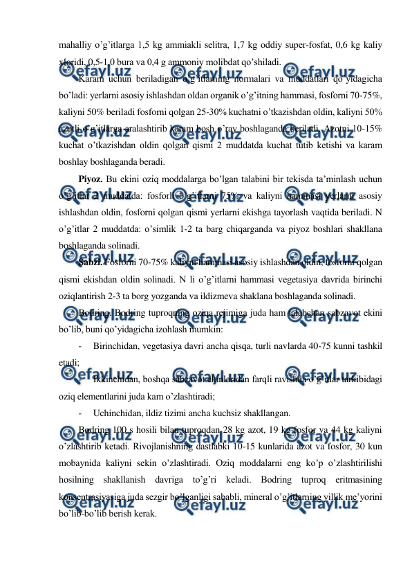  
 
mahalliy o’g’itlarga 1,5 kg ammiakli selitra, 1,7 kg oddiy super-fosfat, 0,6 kg kaliy 
xloridi, 0,5-1,0 bura va 0,4 g ammoniy molibdat qo’shiladi. 
Karam uchun beriladigan o’g’itlarning normalari va muddatlari qo’yidagicha 
bo’ladi: yerlarni asosiy ishlashdan oldan organik o’g’itning hammasi, fosforni 70-75%, 
kaliyni 50% beriladi fosforni qolgan 25-30% kuchatni o’tkazishdan oldin, kaliyni 50% 
azotli o’g’itlarga aralashtirib karam bosh o’ray boshlaganda beriladi. Azotni 10-15% 
kuchat o’tkazishdan oldin qolgan qismi 2 muddatda kuchat tutib ketishi va karam 
boshlay boshlaganda beradi. 
Piyoz. Bu ekini oziq moddalarga bo’lgan talabini bir tekisda ta’minlash uchun 
o’g’itlar 2 muddatda: fosforli o’g’itlarni 75% va kaliyni hammasi yerlarni asosiy 
ishlashdan oldin, fosforni qolgan qismi yerlarni ekishga tayorlash vaqtida beriladi. N 
o’g’itlar 2 muddatda: o’simlik 1-2 ta barg chiqarganda va piyoz boshlari shakllana 
boshlaganda solinadi. 
Sabzi. Fosforni 70-75% kaliyni hammasi asosiy ishlashdan oldin, fosforni qolgan 
qismi ekishdan oldin solinadi. N li o’g’itlarni hammasi vegetasiya davrida birinchi 
oziqlantirish 2-3 ta borg yozganda va ildizmeva shaklana boshlaganda solinadi. 
Bodring. Bodring tuproqning oziqa rejimiga juda ham talabchan sabzavot ekini 
bo’lib, buni qo’yidagicha izohlash mumkin: 
- 
Birinchidan, vegetasiya davri ancha qisqa, turli navlarda 40-75 kunni tashkil 
etadi; 
- 
Ikkinchidan, boshqa sabzavot ekinlaridan farqli ravishda o’g’itlar tarkibidagi 
oziq elementlarini juda kam o’zlashtiradi; 
- 
Uchinchidan, ildiz tizimi ancha kuchsiz shakllangan. 
Bodring 100 s hosili bilan tuproqdan 28 kg azot, 19 kg fosfor va 44 kg kaliyni 
o’zlashtirib ketadi. Rivojlanishning dastlabki 10-15 kunlarida azot va fosfor, 30 kun 
mobaynida kaliyni sekin o’zlashtiradi. Oziq moddalarni eng ko’p o’zlashtirilishi 
hosilning shakllanish davriga to’g’ri keladi. Bodring tuproq eritmasining 
konsentrasiyasiga juda sezgir bo’lganligi sababli, mineral o’g’itlarning yillik me’yorini 
bo’lib-bo’lib berish kerak. 
