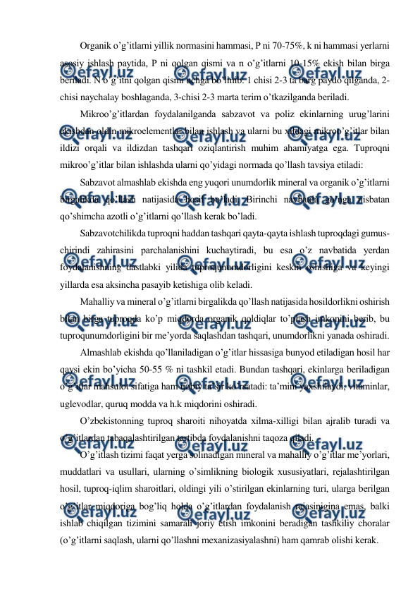  
 
Organik o’g’itlarni yillik normasini hammasi, P ni 70-75%, k ni hammasi yerlarni 
asosiy ishlash paytida, P ni qolgan qismi va n o’g’itlarni 10-15% ekish bilan birga 
beriladi. N o’g’itni qolgan qismi uchga bo’linib: 1 chisi 2-3 ta barg paydo qilganda, 2-
chisi naychalay boshlaganda, 3-chisi 2-3 marta terim o’tkazilganda beriladi. 
Mikroo’g’itlardan foydalanilganda sabzavot va poliz ekinlarning urug’larini 
ekishdan oldin mikroelementlar bilan ishlash va ularni bu xildagi mikroo’g’itlar bilan 
ildizi orqali va ildizdan tashqari oziqlantirish muhim ahamiyatga ega. Tuproqni 
mikroo’g’itlar bilan ishlashda ularni qo’yidagi normada qo’llash tavsiya etiladi: 
Sabzavot almashlab ekishda eng yuqori unumdorlik mineral va organik o’g’itlarni 
birgalikda qo’llash natijasida hosil bo’ladi. Birinchi navbatda go’nga nisbatan 
qo’shimcha azotli o’g’itlarni qo’llash kerak bo’ladi. 
Sabzavotchilikda tuproqni haddan tashqari qayta-qayta ishlash tuproqdagi gumus-
chirindi zahirasini parchalanishini kuchaytiradi, bu esa o’z navbatida yerdan 
foydalanishning dastlabki yilida tuproqunumdorligini keskin oshishiga va keyingi 
yillarda esa aksincha pasayib ketishiga olib keladi. 
Mahalliy va mineral o’g’itlarni birgalikda qo’llash natijasida hosildorlikni oshirish 
bilan birga tuproqda ko’p miqdorda organik qoldiqlar to’plash imkonini berib, bu 
tuproqunumdorligini bir me’yorda saqlashdan tashqari, unumdorlikni yanada oshiradi. 
Almashlab ekishda qo’llaniladigan o’g’itlar hissasiga bunyod etiladigan hosil har 
qaysi ekin bo’yicha 50-55 % ni tashkil etadi. Bundan tashqari, ekinlarga beriladigan 
o’g’itlar mahsulot sifatiga ham ijobiy ta’sir ko’rsatadi: ta’mini yaxshilaydi, vitaminlar, 
uglevodlar, quruq modda va h.k miqdorini oshiradi. 
O’zbekistonning tuproq sharoiti nihoyatda xilma-xilligi bilan ajralib turadi va 
o’g’itlardan tabaqalashtirilgan tartibda foydalanishni taqoza qiladi. 
O’g’itlash tizimi faqat yerga solinadigan mineral va mahalliy o’g’itlar me’yorlari, 
muddatlari va usullari, ularning o’simlikning biologik xususiyatlari, rejalashtirilgan 
hosil, tuproq-iqlim sharoitlari, oldingi yili o’stirilgan ekinlarning turi, ularga berilgan 
o’g’itlar miqdoriga bog’liq holda o’g’itlardan foydalanish rejasinigina emas, balki 
ishlab chiqilgan tizimini samarali joriy etish imkonini beradigan tashkiliy choralar 
(o’g’itlarni saqlash, ularni qo’llashni mexanizasiyalashni) ham qamrab olishi kerak. 
