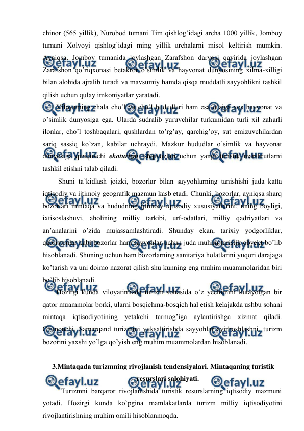  
 
chinor (565 yillik), Nurobod tumani Tim qishlog’idagi archa 1000 yillik, Jomboy 
tumani Xolvoyi qishlog’idagi ming yillik archalarni misol keltirish mumkin. 
Ayniqsa, Jomboy tumanida joylashgan Zarafshon daryosi qayirida joylashgan 
Zarafshon qo’riqxonasi betakror o’simlik va hayvonat dunyosining xilma-xilligi 
bilan alohida ajralib turadi va mavsumiy hamda qisqa muddatli sayyohlikni tashkil 
qilish uchun qulay imkoniyatlar yaratadi. 
Viloyatning chala cho’l va cho’l hududlari ham esa o’ziga xos hayvonat va 
o’simlik dunyosiga ega. Ularda sudralib yuruvchilar turkumidan turli xil zaharli 
ilonlar, cho’l toshbaqalari, qushlardan to’rg’ay, qarchig’oy, sut emizuvchilardan 
sariq sassiq ko’zan, kabilar uchraydi. Mazkur hududlar o’simlik va hayvonat 
dunyosiga qiziquvchi ekoturizm ishqivozlari uchun yangi turistik marshrutlarni 
tashkil etishni talab qiladi. 
 Shuni ta’kidlash joizki, bozorlar bilan sayyohlarning tanishishi juda katta 
iqtisodiy va ijtimoiy geografik mazmun kasb etadi. Chunki, bozorlar, ayniqsa sharq 
bozorlari mintaqa va hududning ijtimoiy-iqtisodiy xususiyatlarini, uning boyligi, 
ixtisoslashuvi, aholining milliy tarkibi, urf-odatlari, milliy qadriyatlari va 
an’analarini o’zida mujassamlashtiradi. Shunday ekan, tarixiy yodgorliklar, 
qabristonlar kabi bozorlar ham sayyohlar uchun juda muhim turistik obyekt bo’lib 
hisoblanadi. Shuning uchun ham bozorlarning sanitariya holatlarini yuqori darajaga 
ko’tarish va uni doimo nazorat qilish shu kunning eng muhim muammolaridan biri 
bo’lib hisoblanadi. 
Hozirgi kunda viloyatimizda turizm sohasida o’z yechimini kutayotgan bir 
qator muammolar borki, ularni bosqichma-bosqich hal etish kelajakda ushbu sohani 
mintaqa iqtisodiyotining yetakchi tarmog’iga aylantirishga xizmat qiladi. 
Chunonchi, Samarqand turizmini yuksaltirishda sayyohlar ayirboshlashni, turizm 
bozorini yaxshi yo’lga qo’yish eng muhim muammolardan hisoblanadi. 
 
3.Mintaqada turizmning rivojlanish tendensiyalari. Mintaqaning turistik 
resurslari salohiyati. 
Turizmni barqaror rivojlanishida turistik resurslarning iqtisodiy mazmuni 
yotadi. Hozirgi kunda ko`pgina mamlakatlarda turizm milliy iqtisodiyotini 
rivojlantirishning muhim omili hisoblanmoqda. 
