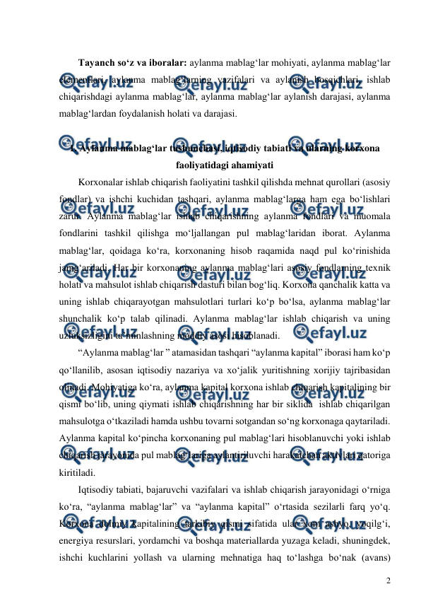  
2 
 
 
Tayanch so‘z va iboralar: aylanma mablag‘lar mohiyati, aylanma mablag‘lar 
elementlari, aylanma mablag‘larning vazifalari va aylanish bosqichlari, ishlab 
chiqarishdagi aylanma mablag‘lar, aylanma mablag‘lar aylanish darajasi, aylanma 
mablag‘lardan foydalanish holati va darajasi. 
 
1. Aylanma mablag‘lar tushunchasi, iqtisodiy tabiati va ularning korxona 
faoliyatidagi ahamiyati 
Korxonalar ishlab chiqarish faoliyatini tashkil qilishda mehnat qurollari (asosiy 
fondlar) va ishchi kuchidan tashqari, aylanma mablag‘larga ham ega bo‘lishlari 
zarur. Aylanma mablag‘lar ishlab chiqarishning aylanma fondlari va muomala 
fondlarini tashkil qilishga mo‘ljallangan pul mablag‘laridan iborat. Aylanma 
mablag‘lar, qoidaga ko‘ra, korxonaning hisob raqamida naqd pul ko‘rinishida 
jamg‘ariladi. Har bir korxonaning aylanma mablag‘lari asosiy fondlarning texnik 
holati va mahsulot ishlab chiqarish dasturi bilan bog‘liq. Korxona qanchalik katta va 
uning ishlab chiqarayotgan mahsulotlari turlari ko‘p bo‘lsa, aylanma mablag‘lar 
shunchalik ko‘p talab qilinadi. Aylanma mablag‘lar ishlab chiqarish va uning 
uzluksizligini ta’minlashning moddiy asosi hisoblanadi.  
“Aylanma mablag‘lar ” atamasidan tashqari “aylanma kapital” iborasi ham ko‘p 
qo‘llanilib, asosan iqtisodiy nazariya va xo‘jalik yuritishning xorijiy tajribasidan 
olinadi. Mohiyatiga ko‘ra, aylanma kapital korxona ishlab chiqarish kapitalining bir 
qismi bo‘lib, uning qiymati ishlab chiqarishning har bir siklida  ishlab chiqarilgan 
mahsulotga o‘tkaziladi hamda ushbu tovarni sotgandan so‘ng korxonaga qaytariladi. 
Aylanma kapital ko‘pincha korxonaning pul mablag‘lari hisoblanuvchi yoki ishlab 
chiqarish jarayonida pul mablag‘lariga aylantiriluvchi harakatchan aktivlari qatoriga 
kiritiladi. 
Iqtisodiy tabiati, bajaruvchi vazifalari va ishlab chiqarish jarayonidagi o‘rniga 
ko‘ra, “aylanma mablag‘lar” va “aylanma kapital” o‘rtasida sezilarli farq yo‘q. 
Korxona doimiy kapitalining tarkibiy qismi sifatida ular xom ashyo, yoqilg‘i, 
energiya resurslari, yordamchi va boshqa materiallarda yuzaga keladi, shuningdek, 
ishchi kuchlarini yollash va ularning mehnatiga haq to‘lashga bo‘nak (avans) 
