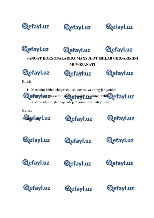  
 
 
 
 
 
 
SANOAT KORXONALARIDA MAXSULOT ISHLAB CHIQARISHNI 
MUVOZANATI 
Reja:  
Kirish  
1. Maxsulot ishlab chiqarish tushunchasi va uning jarayonlari 
2. Korxonada maxsulot ishlab chiqarish va uning taxlili 
3. Korxonada ishlab chiqarish jarayonini oshirish yo`llari 
Xulosa 
Adabiyotlar  
 
 
