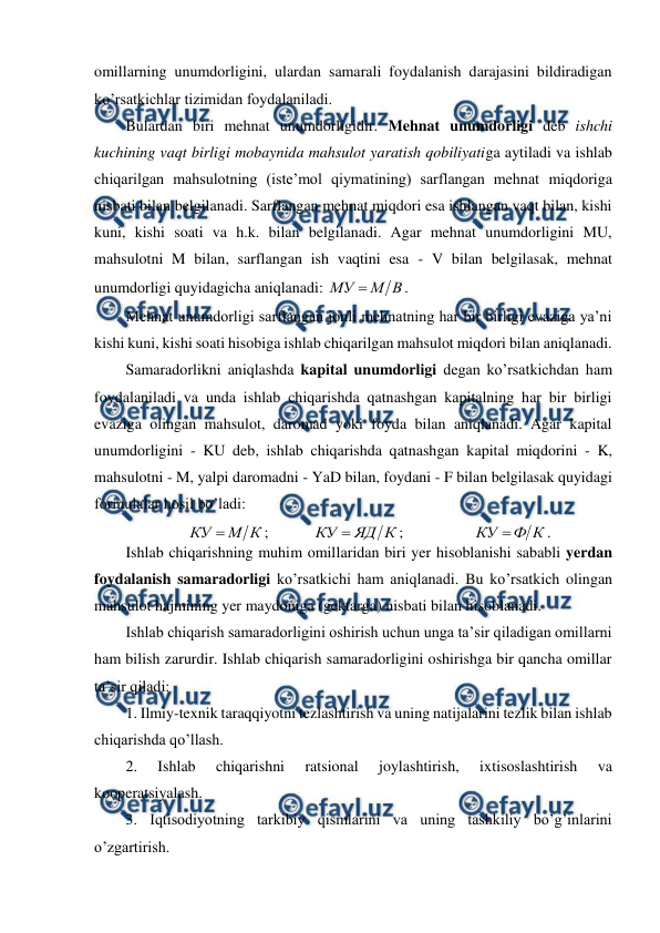  
 
omillarning unumdorligini, ulardan samarali foydalanish darajasini bildiradigan 
ko’rsatkichlar tizimidan foydalaniladi. 
Bulardan biri mehnat unumdorligidir. Mehnat unumdorligi deb ishchi 
kuchining vaqt birligi mobaynida mahsulot yaratish qobiliyatiga aytiladi va ishlab 
chiqarilgan mahsulotning (iste’mol qiymatining) sarflangan mehnat miqdoriga 
nisbati bilan belgilanadi. Sarflangan mehnat miqdori esa ishlangan vaqt bilan, kishi 
kuni, kishi soati va h.k. bilan belgilanadi. Agar mehnat unumdorligini MU, 
mahsulotni M bilan, sarflangan ish vaqtini esa - V bilan belgilasak, mehnat 
unumdorligi quyidagicha aniqlanadi: 
В
М
МУ 
.  
Mehnat unumdorligi sarflangan jonli mehnatning har bir birligi evaziga ya’ni 
kishi kuni, kishi soati hisobiga ishlab chiqarilgan mahsulot miqdori bilan aniqlanadi. 
Samaradorlikni aniqlashda kapital unumdorligi degan ko’rsatkichdan ham 
foydalaniladi va unda ishlab chiqarishda qatnashgan kapitalning har bir birligi 
evaziga olingan mahsulot, daromad yoki foyda bilan aniqlanadi. Agar kapital 
unumdorligini - KU deb, ishlab chiqarishda qatnashgan kapital miqdorini - K, 
mahsulotni - M, yalpi daromadni - YaD bilan, foydani - F bilan belgilasak quyidagi 
formulalar hosil bo’ladi: 
К
М
КУ 
;  
 
К
ЯД
КУ 
; 
 
 
К
Ф
КУ 
. 
Ishlab chiqarishning muhim omillaridan biri yer hisoblanishi sababli yerdan 
foydalanish samaradorligi ko’rsatkichi ham aniqlanadi. Bu ko’rsatkich olingan 
mahsulot hajmining yer maydoniga (gektarga) nisbati bilan hisoblanadi. 
Ishlab chiqarish samaradorligini oshirish uchun unga ta’sir qiladigan omillarni 
ham bilish zarurdir. Ishlab chiqarish samaradorligini oshirishga bir qancha omillar 
ta’sir qiladi: 
1. Ilmiy-texnik taraqqiyotni tezlashtirish va uning natijalarini tezlik bilan ishlab 
chiqarishda qo’llash. 
2. 
Ishlab 
chiqarishni 
ratsional 
joylashtirish, 
ixtisoslashtirish 
va 
kooperatsiyalash. 
3. Iqtisodiyotning tarkibiy qismlarini va uning tashkiliy bo’g’inlarini 
o’zgartirish. 
