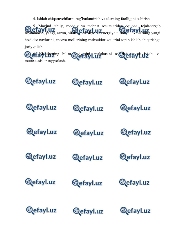  
 
4. Ishlab chiqaruvchilarni rag’batlantirish va ularning faolligini oshirish. 
5. Mavjud tabiiy, moddiy va mehnat resurslaridan oqilona, tejab-tergab 
foydalanish, yangi, arzon, sifatli xomashyo va energiya turlarini, ekinlarning yangi 
hosildor navlarini, chorva mollarining mahsuldor zotlarini topib ishlab chiqarishga 
joriy qilish. 
6. Kishilarning bilim saviyasini, malakasini oshirish, yetuk ishchi va 
mutaxassislar tayyorlash. 
 
 
