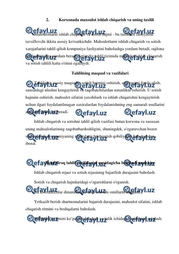  
 
2. 
Korxonada maxsulot ishlab chiqarish va uning taxlili 
 
Mahsulotlarni ishlab chiqarish va sotish hajmi - bu tashkilot faoliyatini 
tavsiflovchi ikkita asosiy ko'rsatkichdir. Mahsulotlarni ishlab chiqarish va sotish 
xarajatlarini tahlil qilish kompaniya faoliyatini baholashga yordam beradi, oqilona 
rejalashtirishga yordam beradi. Iqtisodiy tahlil tizimida mahsulot ishlab chiqarish 
va sotish tahlili katta o'rinni egallaydi. 
Tahlilning maqsad va vazifalari 
Tahlilning asosiy maqsadi - sotish hajmini oshirish, eng yuqori foyda olish, 
sanoatdagi ulushni kengaytirish va raqobatchilardan ustunlikni oshirish. U sotish 
hajmini oshirish, mahsulot sifatini yaxshilash va ishlab chiqarishni kengaytirish 
uchun ilgari foydalanilmagan zaxiralardan foydalanishning eng samarali usullarini 
aniqlash imkonini beradi. 
Ishlab chiqarish va sotishni tahlil qilish vazifasi butun korxona va xususan 
uning mahsulotlarining raqobatbardoshligini, shuningdek, o'zgaruvchan bozor 
sharoitlarida kompaniyaning resurslarni boshqarish qobiliyatini baholashdan 
iborat. 
 
Batafsilroq tahlil vazifalarini quyidagicha belgilash mumkin: 
Ishlab chiqarish rejasi va sotish rejasining bajarilish darajasini baholash. 
Sotish va chiqarish hajmlaridagi o'zgarishlarni o'rganish. 
Bu ko'rsatkichlar dinamikasiga ta'sir etuvchi omillarni aniqlash. 
Yetkazib berish shartnomalarini bajarish darajasini, mahsulot sifatini, ishlab 
chiqarish ritmini va boshqalarni baholash. 
Mahsulotlar sonini ko‘paytirish uchun xo‘jalik ichidagi zaxiralarni aniqlash. 
