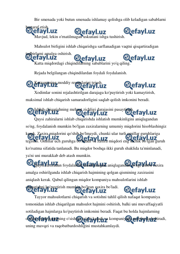  
 
Bir smenada yoki butun smenada ishlamay qolishga olib keladigan sabablarni 
bartaraf etish. 
Mavjud, lekin o'rnatilmagan uskunani ishga tushirish. 
Mahsulot birligini ishlab chiqarishga sarflanadigan vaqtni qisqartiradigan 
tadbirlarni amalga oshirish. 
Katta miqdordagi chiqindilarning sabablarini yo'q qiling. 
Rejada belgilangan chiqindilardan foydali foydalanish. 
Korxonaning moddiy resurslarini tejash. 
Xodimlar sonini rejalashtirilgan darajaga ko'paytirish yoki kamaytirish, 
maksimal ishlab chiqarish samaradorligini saqlab qolish imkonini beradi. 
Ishlab chiqarishning mehnat zichligi darajasini pasaytirish. 
Qaysi zahiralarni ishlab chiqarishda ishlatish mumkinligini aniqlagandan 
so'ng, foydalanish mumkin bo'lgan zaxiralarning umumiy miqdorini hisoblashingiz 
kerak. Zaxira miqdorini qo'shib bo'lmaydi, chunki ular turli omillar guruhlariga 
tegishli. Omillar uch guruhga bo'linadi va zaxira miqdori eng kichik bo'lgan guruh 
ko'rsatma sifatida tanlanadi. Bu miqdor boshqa ikki guruh shaklida ta'minlanadi, 
ya'ni uni murakkab deb atash mumkin. 
Qaysi zaxiradan foydalanish mumkinligini aniqlagandan so'ng, ushbu zaxira 
amalga oshirilganda ishlab chiqarish hajmining qolgan qismining zaxirasini 
aniqlash kerak. Qabul qilingan miqdor kompaniya mahsulotlarini ishlab 
chiqarishni ko'paytirish mumkin bo'lgan zaxira bo'ladi. 
Tayyor mahsulotlarni chiqarish va sotishni tahlil qilish nafaqat kompaniya 
tomonidan ishlab chiqarilgan mahsulot hajmini oshirish, balki uni muvaffaqiyatli 
sotiladigan hajmlarga ko'paytirish imkonini beradi. Faqat bu holda hajmlarning 
o'sishi sotish hajmining o'sishiga to'g'ri keladi va kompaniyaga real foyda keltiradi, 
uning mavqei va raqobatbardoshligini mustahkamlaydi. 
