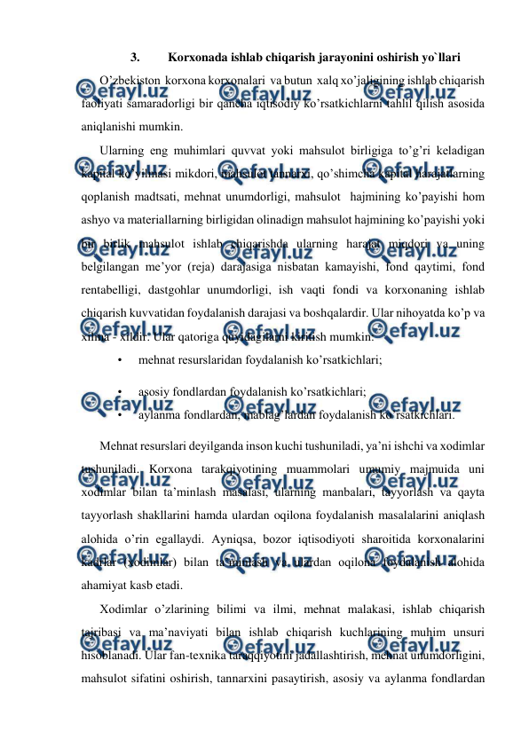  
 
3. 
Korxonada ishlab chiqarish jarayonini oshirish yo`llari 
O’zbekiston  korxona korxonalari  va butun  xalq xo’jaligining ishlab chiqarish 
faoliyati samaradorligi bir qancha iqtisodiy ko’rsatkichlarni tahlil qilish asosida 
aniqlanishi mumkin.  
Ularning eng muhimlari quvvat yoki mahsulot birligiga to’g’ri keladigan 
kapital ko’yilmasi mikdori, mahsulot tannarxi, qo’shimcha kapital harajatlarning 
qoplanish madtsati, mehnat unumdorligi, mahsulot  hajmining ko’payishi hom 
ashyo va materiallarning birligidan olinadign mahsulot hajmining ko’payishi yoki 
bir birlik mahsulot ishlab chiqarishda ularning harajat miqdori va uning 
belgilangan me’yor (reja) darajasiga nisbatan kamayishi, fond qaytimi, fond 
rentabelligi, dastgohlar unumdorligi, ish vaqti fondi va korxonaning ishlab 
chiqarish kuvvatidan foydalanish darajasi va boshqalardir. Ular nihoyatda ko’p va 
xilma - xildir. Ular qatoriga quyidagilarni kiritish mumkin:  
• 
mehnat resurslaridan foydalanish ko’rsatkichlari;  
• 
asosiy fondlardan foydalanish ko’rsatkichlari;  
• 
aylanma fondlardan, mablag’lardan foydalanish ko’rsatkichlari.  
Mehnat resurslari deyilganda inson kuchi tushuniladi, ya’ni ishchi va xodimlar 
tushuniladi. Korxona tarakqiyotining muammolari umumiy majmuida uni 
xodimlar bilan ta’minlash masalasi, ularning manbalari, tayyorlash va qayta 
tayyorlash shakllarini hamda ulardan oqilona foydalanish masalalarini aniqlash 
alohida o’rin egallaydi. Ayniqsa, bozor iqtisodiyoti sharoitida korxonalarini 
kadrlar (xodimlar) bilan ta’minlash va ulardan oqilona foydalanish alohida 
ahamiyat kasb etadi.  
Xodimlar o’zlarining bilimi va ilmi, mehnat malakasi, ishlab chiqarish 
tajribasi va ma’naviyati bilan ishlab chiqarish kuchlarining muhim unsuri 
hisoblanadi. Ular fan-texnika taraqqiyotini jadallashtirish, mehnat unumdorligini, 
mahsulot sifatini oshirish, tannarxini pasaytirish, asosiy va aylanma fondlardan 
