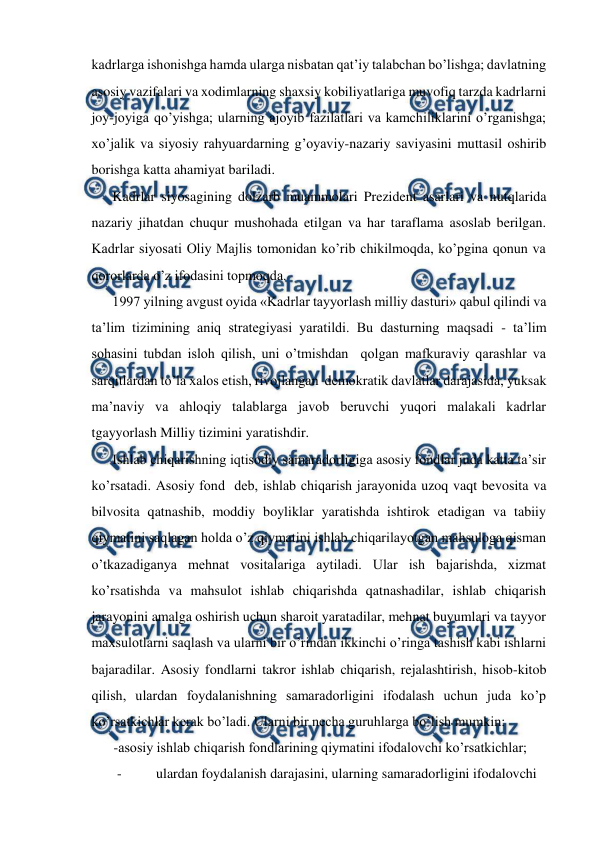  
 
kadrlarga ishonishga hamda ularga nisbatan qat’iy talabchan bo’lishga; davlatning 
asosiy vazifalari va xodimlarning shaxsiy kobiliyatlariga muvofiq tarzda kadrlarni 
joy-joyiga qo’yishga; ularning ajoyib fazilatlari va kamchiliklarini o’rganishga; 
xo’jalik va siyosiy rahyuardarning g’oyaviy-nazariy saviyasini muttasil oshirib 
borishga katta ahamiyat bariladi.  
Kadrlar siyosagining dolzarb muammolari Prezident asarlari va nutqlarida 
nazariy jihatdan chuqur mushohada etilgan va har taraflama asoslab berilgan. 
Kadrlar siyosati Oliy Majlis tomonidan ko’rib chikilmoqda, ko’pgina qonun va 
qororlarda o’z ifodasini topmoqda.  
1997 yilning avgust oyida «Kadrlar tayyorlash milliy dasturi» qabul qilindi va 
ta’lim tizimining aniq strategiyasi yaratildi. Bu dasturning maqsadi - ta’lim 
sohasini tubdan isloh qilish, uni o’tmishdan  qolgan mafkuraviy qarashlar va 
sarqitlardan to’la xalos etish, rivojlangan  demokratik davlatlar darajasida, yuksak 
ma’naviy va ahloqiy talablarga javob beruvchi yuqori malakali kadrlar 
tgayyorlash Milliy tizimini yaratishdir.   
Ishlab chiqarishning iqtisodiy samaradorligiga asosiy fondlar juda katta ta’sir 
ko’rsatadi. Asosiy fond  deb, ishlab chiqarish jarayonida uzoq vaqt bevosita va 
bilvosita qatnashib, moddiy boyliklar yaratishda ishtirok etadigan va tabiiy 
qiymatini saqlagan holda o’z qiymatini ishlab chiqarilayotgan mahsuloga qisman 
o’tkazadiganya mehnat vositalariga aytiladi. Ular ish bajarishda, xizmat 
ko’rsatishda va mahsulot ishlab chiqarishda qatnashadilar, ishlab chiqarish 
jarayonini amalga oshirish uchun sharoit yaratadilar, mehnat buyumlari va tayyor 
maxsulotlarni saqlash va ularni bir o’rindan ikkinchi o’ringa tashish kabi ishlarni 
bajaradilar. Asosiy fondlarni takror ishlab chiqarish, rejalashtirish, hisob-kitob 
qilish, ulardan foydalanishning samaradorligini ifodalash uchun juda ko’p 
ko’rsatkichlar kerak bo’ladi. Ularni bir necha guruhlarga bo’lish mumkin:  
-asosiy ishlab chiqarish fondlarining qiymatini ifodalovchi ko’rsatkichlar;  
- 
ulardan foydalanish darajasini, ularning samaradorligini ifodalovchi  
