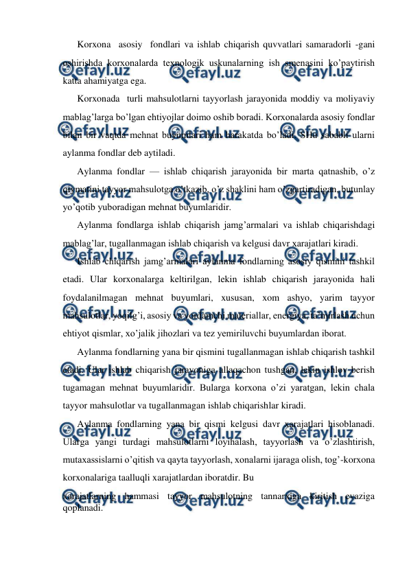  
 
Korxona  asosiy  fondlari va ishlab chiqarish quvvatlari samaradorli -gani 
oshirishda korxonalarda texnologik uskunalarning ish smenasini ko’paytirish 
katta ahamiyatga ega.  
Korxonada  turli mahsulotlarni tayyorlash jarayonida moddiy va moliyaviy 
mablag’larga bo’lgan ehtiyojlar doimo oshib boradi. Korxonalarda asosiy fondlar 
bilan bir vaqtda mehnat buyumlari ham harakatda bo’ladi. SHu sababli ularni 
aylanma fondlar deb aytiladi.  
Aylanma fondlar — ishlab chiqarish jarayonida bir marta qatnashib, o’z 
qiymatini tayyor mahsulotga o’tkazib, o’z shaklini ham o’zgartiradigan, butunlay 
yo’qotib yuboradigan mehnat buyumlaridir.  
Aylanma fondlarga ishlab chiqarish jamg’armalari va ishlab chiqarishdagi 
mablag’lar, tugallanmagan ishlab chiqarish va kelgusi davr xarajatlari kiradi.  
Ishlab chiqarish jamg’armalari aylanma fondlarning asosiy qismini tashkil 
etadi. Ular korxonalarga keltirilgan, lekin ishlab chiqarish jarayonida hali 
foydalanilmagan mehnat buyumlari, xususan, xom ashyo, yarim tayyor 
mahsulotlar, yoqilg’i, asosiy va yordamchi materiallar, energiya, ta’mirlash uchun 
ehtiyot qismlar, xo’jalik jihozlari va tez yemiriluvchi buyumlardan iborat.  
Aylanma fondlarning yana bir qismini tugallanmagan ishlab chiqarish tashkil 
etadi. Ular ishlab chiqarish jarayoniga allaqachon tushgan, lekin ishlov berish 
tugamagan mehnat buyumlaridir. Bularga korxona o’zi yaratgan, lekin chala 
tayyor mahsulotlar va tugallanmagan ishlab chiqarishlar kiradi.  
Aylanma fondlarning yana bir qismi kelgusi davr xarajatlari hisoblanadi. 
Ularga yangi turdagi mahsulotlarni loyihalash, tayyorlash va o’zlashtirish, 
mutaxassislarni o’qitish va qayta tayyorlash, xonalarni ijaraga olish, tog’-korxona 
korxonalariga taalluqli xarajatlardan iboratdir. Bu  
xarajatlarning hammasi tayyor mahsulotning tannarxiga kiritish evaziga 
qoplanadi.  
