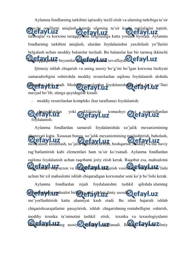  
 
Aylanma fondlarning tarkibini iqtisodiy taxlil etish va ularning tarkibiga ta’sir 
etuvchi omillarni aniqlash hamda ularning ta’sir kuchi natijalarini topish, 
tarmoqlar va korxona taraqqiyotini belgilashga katta yordam byoradi. Aylanma 
fondlarning tarkibini aniqlash, ulardan foydalanishni yaxshilash yo’llarini 
belgalash uchun moddiy balanslar tuziladi. Bu balanslar har bir tarmoq ikkinchi 
tarmoqqa qanday buyumlar yetkazib berishini tavsiflaydi.  
Ijtimoiy ishlab chiqarish va uning asosiy bo’g’ini bo’lgan korxona faoliyati 
samaradorligini oshirishda moddiy resurslardan oqilona foydalanish alohida 
ahamiyat kasb etadi. Moddiy resurslardan foydalanishning juda ko’p yo’llari 
mavjud bo’lib, ularga quyidagilar kiradi:  
- moddiy resurslardan kompleks (har taraflama) foydalanish;  
- chiqindilardan    yoki    ikkilamchi    xomashyo    va    materiallardan 
foydalanish.  
Aylanma fondlardan samarali foydalanishda xo’jalik mexanizmining 
ahamiyati katta. Xususan bunga, xo’jalik mexanizmining rejalashtirish, baholash, 
moliyalash, kreditlash, xo’jalik hisobini yuritish, boshqarish, moddiy va ma’naviy 
rag’batlantirish kabi elementlari ham ta’sir ko’rsatadi. Aylanma fondlardan 
oqilona foydalanish uchun raqobatni joriy etish kerak. Raqobat esa, mahsulotni 
eng sifatash, eng arzon va ko’plab ishlab chiqarish vositasidir. Raqobat bo’lishi 
uchun bir xil mahsulotni ishlab chiqaradigan korxonalar soni ko’p bo’lishi kerak.  
Aylanma    fondlardan    rejali    foydalanishni    tashkil    qilishda ularning 
ayrim turlarini mahsulot birligiga sarf etishni ilmiy asosda  
me’yorllashtirish katta ahamiyat kasb etadi. Bu ishni bajarish ishlab 
chiqarishxarajatlarini  pasaytirish,  ishlab  chiqarishning rentabelligini  oshirish, 
moddiy  texnika  ta’minotini  tashkil   etish,   texnika  va  texnologiyalarni 
takomillashtirishning asosiy  vositasi xisoblanadi. Barcha me’yorlar ilmiy 
