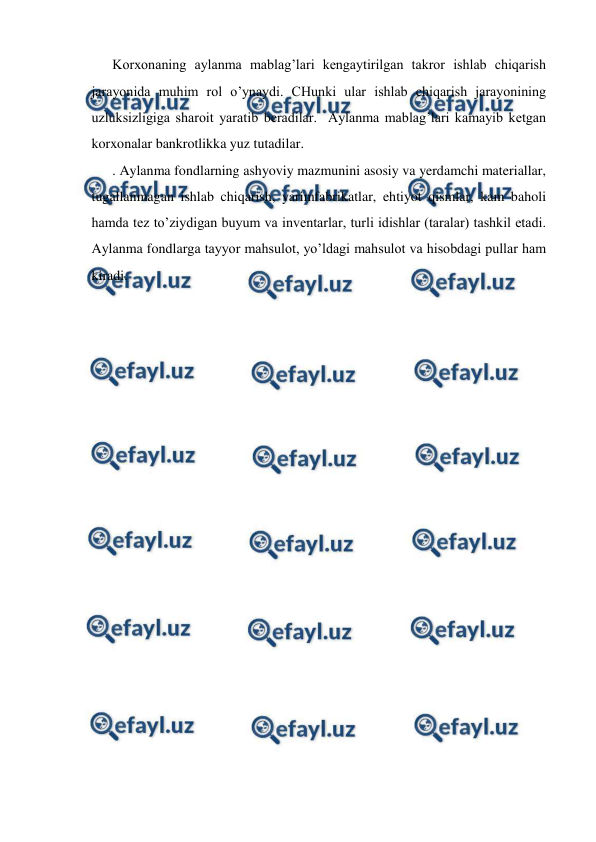  
 
Korxonaning aylanma mablag’lari kengaytirilgan takror ishlab chiqarish 
jarayonida muhim rol o’ynaydi. CHunki ular ishlab chiqarish jarayonining 
uzluksizligiga sharoit yaratib beradilar.  Aylanma mablag’lari kamayib ketgan 
korxonalar bankrotlikka yuz tutadilar.  
. Aylanma fondlarning ashyoviy mazmunini asosiy va yerdamchi materiallar, 
tugallanmagan ishlab chiqarish, yarimfabrikatlar, ehtiyot qismlar, kam baholi 
hamda tez to’ziydigan buyum va inventarlar, turli idishlar (taralar) tashkil etadi. 
Aylanma fondlarga tayyor mahsulot, yo’ldagi mahsulot va hisobdagi pullar ham 
kiradi.  
 
 
