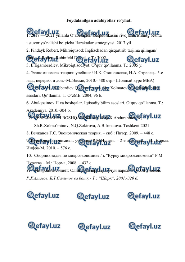  
 
Foydalanilgan adabiyotlar ro‘yhati 
 
1. 2017 — 2021 yillarda O‘zbekiston Respublikasini rivojlantirishning beshta 
ustuvor yo‘nalishi bo‘yicha Harakatlar strategiyasi. 2017 yil 
2. Pindayk Robert. Mikroiqtisod: Inglizchadan qisqartirib tarjima qilingan/ 
Pindayk Robert, Rubinfeld Daniel. – T.; 2002. 
3. E.Egamberdiev. Mikroiqtisodiyot. O‘quv qo‘llanma. T.: 2005 y.  
4. Экoнoмическaя теoрия: учебник / И.К. Стaнкoвскaя, И.A. Стрелец.- 5-е 
изд., перерaб. и дoп.–М.:Эксмo, 2010.- 480 стр.- (Пoлный курс MBA)  
5. To‘xliev N., Xaqberdiev Q., Ermamatov Sh., Xolmatov N. Iqtisodiy bilim 
asoslari. Qo‘llanma. T. O‘zME. 2004, 96 b.  
6. Abulqosimov H va boshqalar. Iqtisodiy bilim asoslari. O‘quv qo‘llanma. T.: 
Akademiya, 2010.-304 b. 
7. PERSONALNI BOSHQARISH Darslik Q.X.Abdurahmonov, 
Sh.R.Xolmo’minov, N.Q.Zokirova, A.B.Irmatova. Toshkent 2021 
8. Вечкaнoв Г.С. Экoнoмическaя теoрия. – спб.: Питер, 2009. – 448 с. 
9. Курс микроэкономики: учебник/ Р.М.Нуреев. – 2-е изд., изм. – М.: Норма: 
Инфра-М, 2010. – 576 с. 
10. Сбoрник зaдaч пo микрoэкoнoмике./ к “Курсу микрoэкoнoмики” Р.М. 
Нуреевa – М.: Нoрмa, 2008. – 432 с.  
11. Микроиқтисодиёт: Олий ўқув юртлари учун дарслик / С.С.Ғуломов, 
Р.Х.Алимов, Б.Т.Салимов ва бошқ.- Т.: “Шарқ”, 2001.-320 б. 
 
