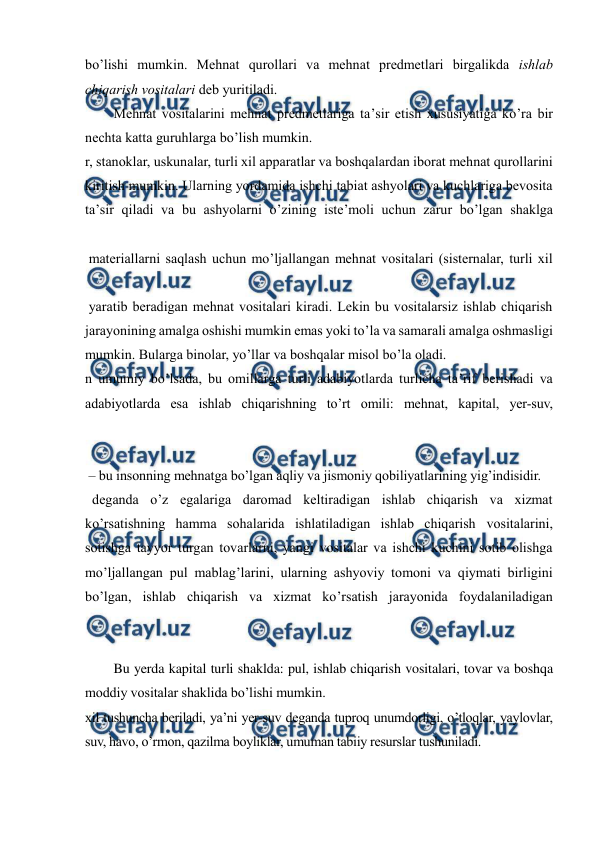  
 
bo’lishi mumkin. Mehnat qurollari va mehnat predmetlari birgalikda ishlab 
chiqarish vositalari deb yuritiladi.  
Mehnat vositalarini mehnat predmetlariga ta’sir etish xususiyatiga ko’ra bir 
nechta katta guruhlarga bo’lish mumkin.  
r, stanoklar, uskunalar, turli xil apparatlar va boshqalardan iborat mehnat qurollarini 
kiritish mumkin. Ularning yordamida ishchi tabiat ashyolari va kuchlariga bevosita 
ta’sir qiladi va bu ashyolarni o’zining iste’moli uchun zarur bo’lgan shaklga 
 materiallarni saqlash uchun mo’ljallangan mehnat vositalari (sisternalar, turli xil 
 yaratib beradigan mehnat vositalari kiradi. Lekin bu vositalarsiz ishlab chiqarish 
jarayonining amalga oshishi mumkin emas yoki to’la va samarali amalga oshmasligi 
mumkin. Bularga binolar, yo’llar va boshqalar misol bo’la oladi. 
n umumiy bo’lsada, bu omillarga turli adabiyotlarda turlicha ta’rif berishadi va 
adabiyotlarda esa ishlab chiqarishning to’rt omili: mehnat, kapital, yer-suv, 
 
 – bu insonning mehnatga bo’lgan aqliy va jismoniy qobiliyatlarining yig’indisidir. 
  deganda o’z egalariga daromad keltiradigan ishlab chiqarish va xizmat 
ko’rsatishning hamma sohalarida ishlatiladigan ishlab chiqarish vositalarini, 
sotishga tayyor turgan tovarlarni, yangi vositalar va ishchi kuchini sotib olishga 
mo’ljallangan pul mablag’larini, ularning ashyoviy tomoni va qiymati birligini 
bo’lgan, ishlab chiqarish va xizmat ko’rsatish jarayonida foydalaniladigan 
Bu yerda kapital turli shaklda: pul, ishlab chiqarish vositalari, tovar va boshqa 
moddiy vositalar shaklida bo’lishi mumkin. 
xil tushuncha beriladi, ya’ni yer-suv deganda tuproq unumdorligi, o’tloqlar, yaylovlar, 
suv, havo, o’rmon, qazilma boyliklar, umuman tabiiy resurslar tushuniladi. 
