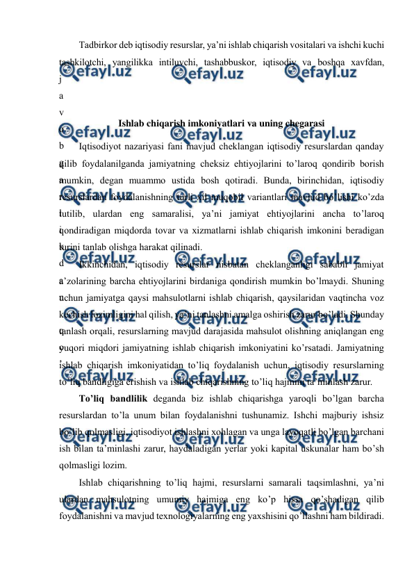  
 
Тadbirkor deb iqtisodiy resurslar, ya’ni ishlab chiqarish vositalari va ishchi kuchi 
tashkilotchi, yangilikka intiluvchi, tashabbuskor, iqtisodiy va boshqa xavfdan, 
j
a
v
o
b
g
a
r
l
i
k
d
a
n
 
q
o
’
 
 
Ishlab chiqarish imkoniyatlari va uning chegarasi 
 
Iqtisodiyot nazariyasi fani mavjud cheklangan iqtisodiy resurslardan qanday 
qilib foydalanilganda jamiyatning cheksiz ehtiyojlarini to’laroq qondirib borish 
mumkin, degan muammo ustida bosh qotiradi. Bunda, birinchidan, iqtisodiy 
resurslardan foydalanishning turli xil muqobil variantlari mavjud bo’lishi ko’zda 
tutilib, ulardan eng samaralisi, ya’ni jamiyat ehtiyojlarini ancha to’laroq 
qondiradigan miqdorda tovar va xizmatlarni ishlab chiqarish imkonini beradigan 
turini tanlab olishga harakat qilinadi. 
Ikkinchidan, iqtisodiy resurslar nisbatan cheklanganligi sababli jamiyat 
a’zolarining barcha ehtiyojlarini birdaniga qondirish mumkin bo’lmaydi. Shuning 
uchun jamiyatga qaysi mahsulotlarni ishlab chiqarish, qaysilaridan vaqtincha voz 
kechish lozimligini hal qilish, ya’ni tanlashni amalga oshirish zarur bo’ladi. Shunday 
tanlash orqali, resurslarning mavjud darajasida mahsulot olishning aniqlangan eng 
yuqori miqdori jamiyatning ishlab chiqarish imkoniyatini ko’rsatadi. Jamiyatning 
ishlab chiqarish imkoniyatidan to’liq foydalanish uchun, iqtisodiy resurslarning 
to’liq bandligiga erishish va ishlab chiqarishning to’liq hajmini ta’minlash zarur. 
Тo’liq bandlilik deganda biz ishlab chiqarishga yaroqli bo’lgan barcha 
resurslardan to’la unum bilan foydalanishni tushunamiz. Ishchi majburiy ishsiz 
bo’lib qolmasligi, iqtisodiyot ishlashni xohlagan va unga layoqatli bo’lgan barchani 
ish bilan ta’minlashi zarur, haydaladigan yerlar yoki kapital uskunalar ham bo’sh 
qolmasligi lozim. 
Ishlab chiqarishning to’liq hajmi, resurslarni samarali taqsimlashni, ya’ni 
ulardan mahsulotning umumiy hajmiga eng ko’p hissa qo’shadigan qilib 
foydalanishni va mavjud texnologiyalarning eng yaxshisini qo’llashni ham bildiradi. 
