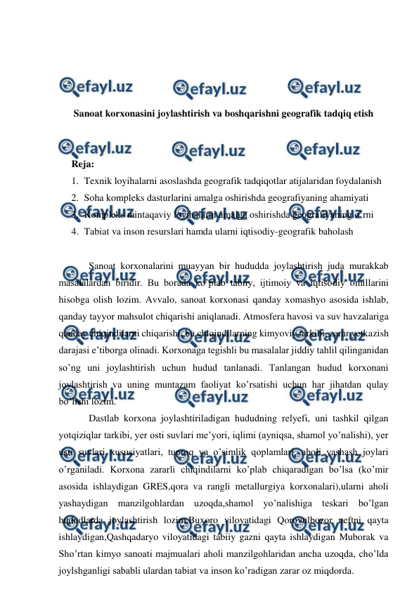  
 
 
 
 
 
Sanoat korxonasini joylashtirish va boshqarishni geografik tadqiq etish 
 
 
Reja:  
1. Texnik loyihalarni asoslashda geografik tadqiqotlar atijalaridan foydalanish 
2. Soha kompleks dasturlarini amalga oshirishda geografiyaning ahamiyati 
3. Kompleks mintaqaviy loyihalarni amalga oshirishda geografiyaning o’rni 
4. Tabiat va inson resurslari hamda ularni iqtisodiy-geografik baholash 
 
Sanoat korxonalarini muayyan bir hududda joylashtirish juda murakkab 
masalalardan biridir. Bu borada ko’plab tabiiy, ijtimoiy va iqtisodiy omillarini 
hisobga olish lozim. Avvalo, sanoat korxonasi qanday xomashyo asosida ishlab, 
qanday tayyor mahsulot chiqarishi aniqlanadi. Atmosfera havosi va suv havzalariga 
qanday chiqindilarni chiqarishi, bu chiqindilarning kimyoviy tarkibi, zarar yetkazish 
darajasi e’tiborga olinadi. Korxonaga tegishli bu masalalar jiddiy tahlil qilinganidan 
so’ng uni joylashtirish uchun hudud tanlanadi. Tanlangan hudud korxonani 
joylashtirish va uning muntazam faoliyat ko’rsatishi uchun har jihatdan qulay 
bo’lishi lozim. 
Dastlab korxona joylashtiriladigan hududning relyefi, uni tashkil qilgan 
yotqiziqlar tarkibi, yer osti suvlari me’yori, iqlimi (ayniqsa, shamol yo’nalishi), yer 
usti suvlari xususiyatlari, tuproq va o’simlik qoplamlari, aholi yashash joylari 
o’rganiladi. Korxona zararli chiqindilarni ko’plab chiqaradigan bo’lsa (ko’mir 
asosida ishlaydigan GRES,qora va rangli metallurgiya korxonalari),ularni aholi 
yashaydigan manzilgohlardan uzoqda,shamol yo’nalishiga teskari bo’lgan 
hududlarda joylashtirish lozim.Buxoro viloyatidagi Qorovulbozor neftni qayta 
ishlaydigan,Qashqadaryo viloyatidagi tabiiy gazni qayta ishlaydigan Muborak va 
Sho’rtan kimyo sanoati majmualari aholi manzilgohlaridan ancha uzoqda, cho’lda 
joylshganligi sababli ulardan tabiat va inson ko’radigan zarar oz miqdorda. 
