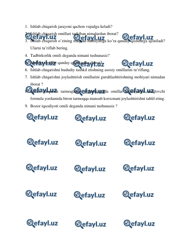  
 
 
1. Ishlab chiqarish jarayoni qachon vujudga keladi? 
2. Ishlab chiqarish omillari tarkiban nimalardan iborat? 
3. Ishlab chiqarish o’zining maqsad-mohiyatiga ko’ra qanday qismlarga ajratiladi? 
Ularni ta’riflab bering. 
4. Tadbirkorlik omili deganda nimani tushunasiz? 
5. Moddiy omillar qanday qismlardan iborat? 
6. Ishlab chiqarishni hududiy tashkil etishning asosiy omillarini ta’riflang. 
7. Ishlab chiqarishni joylashtirish omillarini guruhlashtirishning mohiyari nimadan 
iborat ? 
8. Ishlab chiqarish tarmoqlarini joylashtirishda omillar ahamiyatini aniqlovchi 
formula yordamida biron tarmoqqa mansub korxonani joylashtirishni tahlil eting. 
9. Bozor iqsodiyoti omili deganda nimani tushunasiz ? 
 
