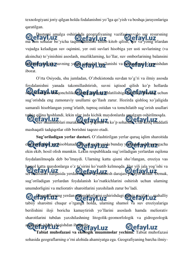  
 
texnologiyani joriy qilgan holda fodalanishni yo’lga qo’yish va boshqa jarayonlariga 
qaratilgan. 
 
Dasturni amalga oshirishda geografiyaning vazifasi avvalo suv resursning 
ma’lum sohalar bo’yicha taqsimlanishini hisob-kitob qilish, qor va yomg’irlardan 
vujudga keladigan suv oqimini, yer osti suvlari hisobiga yer usti suvlarining (va 
aksincha) to’yinishini asoslash, muzliklarning, ko’llar, suv omborlarining balansini 
hisoblab chiqish, suvning yerga singishi, bug’lanishi va boshqalarni o’rganishdan 
iborat. 
 
O’rta Osiyoda, shu jumladan, O’zbekistonda suvdan to’g’ri va ilmiy asosda 
foydalanishni yanada takomillashtirish, suvni iqtisod qilish ko’p hollarda 
sug’oriladigan dehqonchilikda uning oqilona ishlatilishiga bog’liq. Shuning uchun 
sug’orishda eng zamonaviy usullarni qo’llash zarur. Hozirda qishloq xo’jaligida 
samarali hisoblangan yomg’irlatib, tuproq ostidan va tomchilatib sug’orish usullari 
tatbiq qilina boshlandi, lekin ular juda kichik maydonlarda amalgam oshirilmoqda. 
 
Suv muammolari murakkab, ko’p qirrali va ko’p sohalidir. Ular uzoq muddatli 
mashaqatli tadqiqotlar olib borishni taqozo etadi. 
 
Sug’oriladigan yerlar dasturi. O’zlashtirilgan yerlar quruq iqlim sharoitida 
eng mahsuldor yer hisoblanadi. Bir yil mobaynida bunday yerlardan uch martagacha 
ekin ekib, hosil olish mumkin. Lekin respublikada sug’oriladigan yerlardan oqilona 
foydalanilmoqda deb bo’lmaydi. Ularning katta qismi sho’rlangan, eroziya vas 
hamol katta maydonlarga o’z ta’sirini ko’rsatib kelmoqda. Har yili jala yog’ishi va 
sel hodisalari natijasida yerdan unumli foydalanish darajasi pasayib ketadi. Demak, 
sug’oriladigan yerlardan foydalanish ko’rsatkichlarini oshirish uchun ularning 
unumdorligini va meliorativ sharoitlarini yaxshilash zarur bo’ladi. 
 
Geograflarning yerdan mahsuldorligini oshirishdagi asosiy vazifasi – mahalliy 
tabiiy sharoitni chuqur o’rganga holda, ularning shamol va suv eroziyalariga 
berilishini iloji boricha kamaytirish yo’llarini asoslash hamda meliorativ 
sharoitlarini tubdan yaxshilashning litogolik-geomorfologik va gidrogeologik 
asoslarini ishlab chiqishdan iboratdir. 
 
Tabiat muhofazasi va ekologik muammolar yechimi. Tabiat muhofazasi 
sohasida geograflarning o’rni alohida ahamiyatga ega. Geografiyaning barcha ilmiy-

