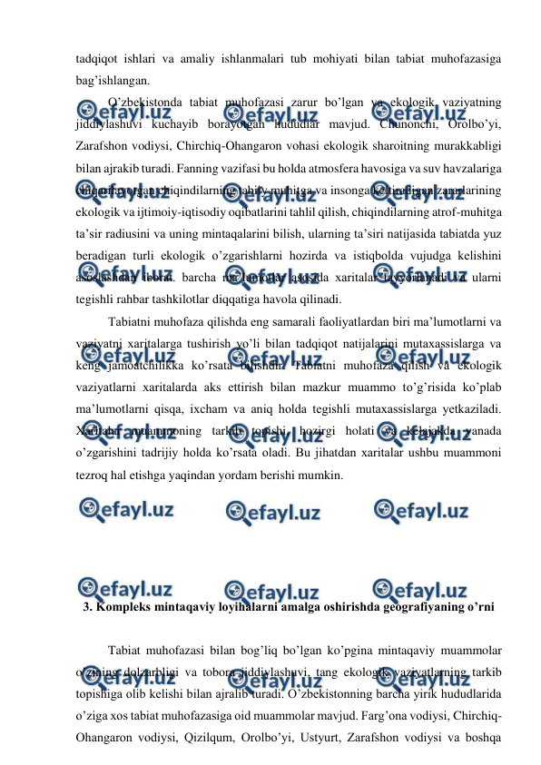  
 
tadqiqot ishlari va amaliy ishlanmalari tub mohiyati bilan tabiat muhofazasiga 
bag’ishlangan. 
 
O’zbekistonda tabiat muhofazasi zarur bo’lgan va ekologik vaziyatning 
jiddiylashuvi kuchayib borayotgan hududlar mavjud. Chunonchi, Orolbo’yi, 
Zarafshon vodiysi, Chirchiq-Ohangaron vohasi ekologik sharoitning murakkabligi 
bilan ajrakib turadi. Fanning vazifasi bu holda atmosfera havosiga va suv havzalariga 
chiqarilayotgan chiqindilarning tabiiy muhitga va insonga keltiradigan zararlarining 
ekologik va ijtimoiy-iqtisodiy oqibatlarini tahlil qilish, chiqindilarning atrof-muhitga 
ta’sir radiusini va uning mintaqalarini bilish, ularning ta’siri natijasida tabiatda yuz 
beradigan turli ekologik o’zgarishlarni hozirda va istiqbolda vujudga kelishini 
asoslashdan iborat. barcha ma’lumotlar asosida xaritalar tayyorlanadi va ularni 
tegishli rahbar tashkilotlar diqqatiga havola qilinadi. 
 
Tabiatni muhofaza qilishda eng samarali faoliyatlardan biri ma’lumotlarni va 
vaziyatni xaritalarga tushirish yo’li bilan tadqiqot natijalarini mutaxassislarga va 
keng jamoatchilikka ko’rsata bilishdir. Tabiatni muhofaza qilish va ekologik 
vaziyatlarni xaritalarda aks ettirish bilan mazkur muammo to’g’risida ko’plab 
ma’lumotlarni qisqa, ixcham va aniq holda tegishli mutaxassislarga yetkaziladi. 
Xaritalar muammoning tarkib topishi, hozirgi holati va kelajakda yanada 
o’zgarishini tadrijiy holda ko’rsata oladi. Bu jihatdan xaritalar ushbu muammoni 
tezroq hal etishga yaqindan yordam berishi mumkin. 
 
 
 
 
 
3. Kompleks mintaqaviy loyihalarni amalga oshirishda geografiyaning o’rni 
 
 
Tabiat muhofazasi bilan bog’liq bo’lgan ko’pgina mintaqaviy muammolar 
o’zining dolzarbligi va tobora jiddiylashuvi, tang ekologik vaziyatlarning tarkib 
topishiga olib kelishi bilan ajralib turadi. O’zbekistonning barcha yirik hududlarida 
o’ziga xos tabiat muhofazasiga oid muammolar mavjud. Farg’ona vodiysi, Chirchiq-
Ohangaron vodiysi, Qizilqum, Orolbo’yi, Ustyurt, Zarafshon vodiysi va boshqa 
