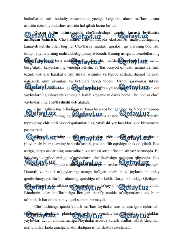  
 
hududlarida turli hududiy muammolar yuzaga kelganki, ularni ma’lum dastur 
asosida tizimli yondashuv asosida hal qilish lozim bo’ladi. 
 
Quruq iqlim mintaqasida cho’llashishga qarshi kurash loyihasini 
amalgam oshirish. Cho’llashish arid mintaqada ekotizimlar mahsuldorligining 
kamayib ketishi bilan bog’liq. Cho’llarda muntasil qorako’l qo’ylarining boqilishi 
tufayli yaylovlarning mahsuldorligi pasayib boradi. Buning ustiga avtomobillarning 
betartib harakati, turli inshootlarning qurilishi, ma’danlarni qazib olish uchun 
burg’ulash, karyerlarning vujudga kelishi, yo’llar bunyod qilinishi natijasida, turli 
texnik vositalar harakat qilishi tufayli o’simlik va tuproq eziladi, shamol harakati 
natijasida qum uyumlari va botiqlari tarkib topadi. Ushbu jarayonlar tufayli 
yaylovlarning mahsuldorligi kamayib ketadi, ba’zan yalang qumlik tarkib topishi esa 
yaylovlarning nihoyatda kambag’allashib ketganidan darak beradi. Bu hodisa cho’l 
yaylovlarining cho’llashishi deb ataladi. 
 
Cho’llashish sug’oriladigan yerlarga ham xos bo’lgan hodisa. Vohalar tuproq-
meliorativ sharoitlarning og’irlashuvi, eroziya va shamolning faollashuvi sababli 
tuproqning chirindili yuqori qatlamlarining yuvilishi yer hosildorligini birmumcha 
pasaytiradi. 
 
Daryo suvlarining oqimi suv omborlari gidrouzellar qurilishi natijasida 
jilovlanishi bilan ularning bahorda toshib, yozda to’lib oqishiga chek qo’yiladi. Boz 
ustiga, daryo suvlarining minerallashuv darajasi ortib, ifloslanishi yuz bermoqda. Bu 
hol daryo qirg’oqlaridagi to’qayzorlarni cho’llashishga mahqum qilmoqda. Suv 
sathining keskin darajada tushib ketishi bilan grunt suvlarining yuzasi ham pasaydi. 
Daraxtli va butali to’qaylarning namga bo’lgan talabi ba’zi joylarda butunlay 
qondirilmayapti. Bu hol ularning qurishiga olib keldi. Daryo sohilidagi Qizilqum, 
Bodayto’qay va Zarafshon qo’riqxonalarining to’qay o’simlilari ham shu ahvolda. 
Binobarin, ular cho’llashishga berilgan. Suni’y usulda to’qayzorlarni suv bilan 
ta’minlash har doim ham yuqori samara bermaydi. 
 
Cho’llashishga qarshi kurash ma’lum loyihalar asosida amalgam oshiriladi. 
Buborasida qumliklar, platolardagiyaylovlar, vonalar, daryo deltalari, tog’ etaklari 
yaylovlari uchun alohida tuzilgan loyihalar asosida kurash usullari ishlab chiqiladi, 
ma]lum davrlarda amalgam oshiriladigan ishlar dasturi asoslanadi. 

