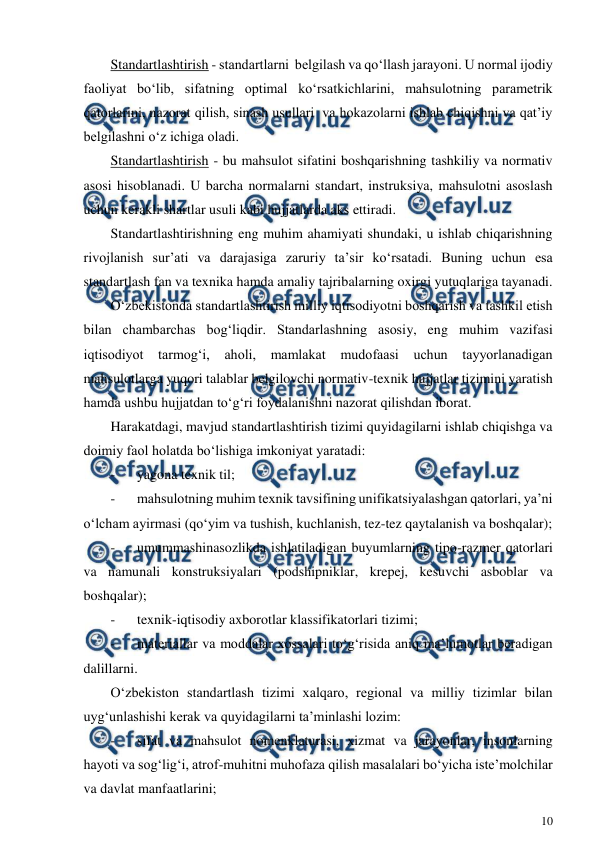  
10 
 
Standartlashtirish - standartlarni  belgilash va qo‘llash jarayoni. U normal ijodiy 
faoliyat bo‘lib, sifatning optimal ko‘rsatkichlarini, mahsulotning parametrik 
qatorlarini, nazorat qilish, sinash usullari  va hokazolarni ishlab chiqishni va qat’iy 
belgilashni o‘z ichiga oladi. 
Standartlashtirish - bu mahsulot sifatini boshqarishning tashkiliy va normativ 
asosi hisoblanadi. U barcha normalarni standart, instruksiya, mahsulotni asoslash 
uchun kerakli shartlar usuli kabi hujjatlarda aks ettiradi. 
Standartlashtirishning eng muhim ahamiyati shundaki, u ishlab chiqarishning 
rivojlanish sur’ati va darajasiga zaruriy ta’sir ko‘rsatadi. Buning uchun esa 
standartlash fan va texnika hamda amaliy tajribalarning oxirgi yutuqlariga tayanadi. 
O‘zbekistonda standartlashtirish milliy iqtisodiyotni boshqarish va tashkil etish 
bilan chambarchas bog‘liqdir. Standarlashning asosiy, eng muhim vazifasi 
iqtisodiyot tarmog‘i, aholi, mamlakat mudofaasi uchun tayyorlanadigan 
mahsulotlarga yuqori talablar belgilovchi normativ-texnik hujjatlar tizimini yaratish 
hamda ushbu hujjatdan to‘g‘ri foydalanishni nazorat qilishdan iborat. 
Harakatdagi, mavjud standartlashtirish tizimi quyidagilarni ishlab chiqishga va 
doimiy faol holatda bo‘lishiga imkoniyat yaratadi: 
- 
yagona texnik til; 
- 
mahsulotning muhim texnik tavsifining unifikatsiyalashgan qatorlari, ya’ni 
o‘lcham ayirmasi (qo‘yim va tushish, kuchlanish, tez-tez qaytalanish va boshqalar); 
- 
umummashinasozlikda ishlatiladigan buyumlarning tipo-razmer qatorlari 
va namunali konstruksiyalari (podshipniklar, krepej, kesuvchi asboblar va 
boshqalar); 
- 
texnik-iqtisodiy axborotlar klassifikatorlari tizimi; 
- 
materiallar va moddalar xossalari to‘g‘risida aniq ma’lumotlar beradigan 
dalillarni. 
O‘zbekiston standartlash tizimi xalqaro, regional va milliy tizimlar bilan 
uyg‘unlashishi kerak va quyidagilarni ta’minlashi lozim: 
- 
sifat va mahsulot nomenklaturasi, xizmat va jarayonlar, insonlarning 
hayoti va sog‘lig‘i, atrof-muhitni muhofaza qilish masalalari bo‘yicha iste’molchilar 
va davlat manfaatlarini; 
