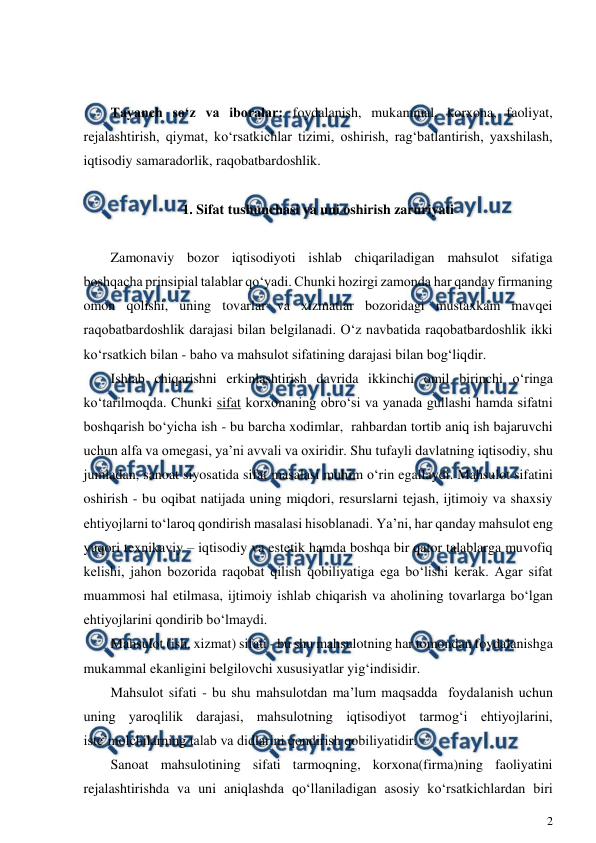  
2 
 
 
 
Tayanch so‘z va iboralar: foydalanish, mukammal, korxona, faoliyat, 
rejalashtirish, qiymat, ko‘rsatkichlar tizimi, oshirish, rag‘batlantirish, yaxshilash, 
iqtisodiy samaradorlik, raqobatbardoshlik. 
 
1. Sifat tushunchasi va uni oshirish zaruriyati 
 
Zamonaviy bozor iqtisodiyoti ishlab chiqariladigan mahsulot sifatiga 
boshqacha prinsipial talablar qo‘yadi. Chunki hozirgi zamonda har qanday firmaning 
omon qolishi, uning tovarlar va xizmatlar bozoridagi mustaxkam mavqei 
raqobatbardoshlik darajasi bilan belgilanadi. O‘z navbatida raqobatbardoshlik ikki 
ko‘rsatkich bilan - baho va mahsulot sifatining darajasi bilan bog‘liqdir. 
Ishlab chiqarishni erkinlashtirish davrida ikkinchi omil birinchi o‘ringa 
ko‘tarilmoqda. Chunki sifat korxonaning obro‘si va yanada gullashi hamda sifatni 
boshqarish bo‘yicha ish - bu barcha xodimlar,  rahbardan tortib aniq ish bajaruvchi 
uchun alfa va omegasi, ya’ni avvali va oxiridir. Shu tufayli davlatning iqtisodiy, shu 
jumladan, sanoat siyosatida sifat masalasi muhim o‘rin egallaydi. Mahsulot sifatini 
oshirish - bu oqibat natijada uning miqdori, resurslarni tejash, ijtimoiy va shaxsiy 
ehtiyojlarni to‘laroq qondirish masalasi hisoblanadi. Ya’ni, har qanday mahsulot eng 
yuqori texnikaviy – iqtisodiy va estetik hamda boshqa bir qator talablarga muvofiq 
kelishi, jahon bozorida raqobat qilish qobiliyatiga ega bo‘lishi kerak. Agar sifat 
muammosi hal etilmasa, ijtimoiy ishlab chiqarish va aholining tovarlarga bo‘lgan 
ehtiyojlarini qondirib bo‘lmaydi.  
Mahsulot (ish, xizmat) sifati - bu shu mahsulotning har tomondan foydalanishga 
mukammal ekanligini belgilovchi xususiyatlar yig‘indisidir. 
Mahsulot sifati - bu shu mahsulotdan ma’lum maqsadda  foydalanish uchun 
uning yaroqlilik darajasi, mahsulotning iqtisodiyot tarmog‘i ehtiyojlarini, 
iste’molchilarning talab va didlarini qondirish qobiliyatidir. 
Sanoat mahsulotining sifati tarmoqning, korxona(firma)ning faoliyatini 
rejalashtirishda va uni aniqlashda qo‘llaniladigan asosiy ko‘rsatkichlardan biri 
