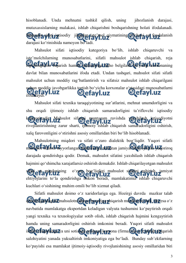 
3 
 
hisoblanadi. Unda mehnatni tashkil qilish, uning  jihozlanish darajasi, 
mutaxassislarning malakasi, ishlab chiqarishni boshqarishning holati ifodalanadi. 
Mahsulot sifati iqtisodiy  jihatdan iste’mol qiymatining o‘lchovi va foydalanish 
darajasi ko‘rinishida namoyon bo‘ladi. 
Mahsulot sifati iqtisodiy kategoriya bo‘lib, ishlab chiqaruvchi va 
iste’molchilarning munosabatlarini, sifatli mahsulot ishlab chiqarish, reja 
topshiriqlarini bajarish hamda mahsulotga baho belgilash bo‘yicha korxonaning 
davlat bilan munosabatlarini ifoda etadi. Undan tashqari, mahsulot sifati sifatli 
mahsulot uchun moddiy rag‘batlantirish va sifatsiz mahsulot ishlab chiqarilgani 
uchun moddiy javobgarlikka tortish bo‘yicha korxonalar o‘rtasidagi munosabatlarni 
ifodalaydi. 
Mahsulot sifati texnika taraqqiyotining sur’atlarini, mehnat unumdorligini va 
shu orqali ijtimoiy ishlab chiqarish samaradorligini ta’riflovchi iqtisodiy 
kategoriyadir. Mahsulot sifatini muntazam ravishda yaxshilash iqtisodiyotni 
rivojlantirishning zarur sharti, ijtimoiy ishlab chiqarish samaradorligini oshirish, 
xalq farovonligini o‘stirishni asosiy omillaridan biri bo‘lib hisoblanadi.  
Mahsulotning miqdori va sifati o‘zaro dialektik bog‘liqdir. Yuqori sifatli 
mahsulot sifatsiz tayyorlangan mahsulotga nisbatan jamiyat ehtiyojlarini yuqoriroq 
darajada qondirishga qodir. Demak, mahsulot sifatini yaxshilash ishlab chiqarish 
hajmini qo‘shimcha xarajatlarsiz oshirish demakdir. Ishlab chiqarilayotgan mahsulot 
sifati va miqdorining  o‘zaro bog‘liqligi mahsulot sifatini oshirish, jamiyat 
ehtiyojlarini to‘la qondirishga imkon beradi, mamlakatimiz ishlab chiqaruvchi 
kuchlari o‘sishining muhim omili bo‘lib xizmat qiladi. 
Sifatli mahsulot doimo o‘z xaridorlariga ega. Hozirgi davrda  mazkur talab 
qondirilgandagina mahsulotni dunyo bozoriga chiqarish mumkin bo‘ladi.  Bu esa o‘z 
navbatida mamlakatga eksportdan keladigan valyuta tushumini ko‘paytirish orqali 
yangi texnika va texnologiyalar sotib olish, ishlab chiqarish hajmini kengaytirish 
hamda uning samaradorligini oshirish imkonini beradi. Yuqori sifatli mahsulot 
ishlab chiqarishga va uni sotishga erishgan korxona (firma) esa o‘z ishlab chiqarish 
salohiyatini yanada yuksaltirish imkoniyatiga ega bo‘ladi.  Bunday sub’ektlarning 
ko‘payishi esa mamlakat ijtimoiy-iqtisodiy rivojlanishining asosiy omillaridan biri 
