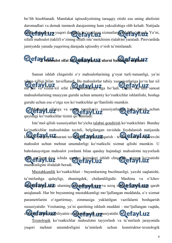  
4 
 
bo‘lib hisoblanadi. Mamlakat iqtisodiyotining taraqqiy etishi esa uning aholisini 
daromadlari va demak turmush darajasining ham yuksalishiga olib keladi. Natijada 
sifatli mahsulot va yuqori darajada ko‘rsatilgan xizmatlarga talab ko‘payadi. Ya’ni, 
sifatli mahsulot (taklif) o‘zining sifatli iste’molchisini (talab)ni yaratadi. Pirovardida 
jamiyatda yanada yuqoriroq darajada iqtisodiy o‘sish ta’minlanadi. 
 
2. Mahsulot sifat ko‘rsatkichlari va ularni baholash  usullari 
 
Sanoat ishlab chiqarishi o‘z mahsulotlarining g‘oyat turli-tumanligi, ya’ni 
xilma-xilligi bilan  tavsiflanadi. Bu mahsulotlar tabiiy xususiyatlariga ko‘ra har xil 
me’yor va xilma-xil sifat ko‘rsatkichlariga ega bo‘ladi. Lekin, ma’lum sanoat 
mahsulotlarining muayyan guruhi uchun umumiy ko‘rsatkichlar ishlatilishi, boshqa 
guruhi uchun esa o‘ziga xos ko‘rsatkichlar qo‘llanilishi mumkin.  
Mahsulot sifatiga va uning texnikaviy xususiyatlariga baho berish uchun 
quyidagi ko‘rsatkichlar tizimi qo‘llaniladi: 
Iste’mol qilish xususiyatlari bo‘yicha talabni qondirish ko‘rsatkichlari. Bunday 
ko‘rsatkichlar mahsulotdan tayinli, belgilangan ravishda foydalanish natijasida 
kerakli (zaruriy) samarani tavsiflaydi. Ishlab chiqarish - texnik vazifani bajaruvchi 
mahsulot uchun mehnat unumdorligi ko‘rsatkichi xizmat qilishi mumkin. U 
baholanayotgan mahsulot yordami bilan qanday hajmdagi mahsulotni tayyorlash 
yoki ma’lum davr ichida qanday hajmdagi ishlab chiqarish, xizmat ko‘rsatishi 
mumkinligini ifodalab beradi. 
Mustahkamlik ko‘rsatkichlari - buyumlarning buzilmasligi, yaxshi saqlanishi, 
ta’mirlashga qulayligi, shuningdek, chidamliligidir. Mashina va o‘lchov 
asboblarining sifati ularning mustahkamligiga va uzoq ishlash qobiliyatiga qarab 
aniqlanadi. Har bir buyumning mustahkamligi mo‘ljallangan muddatda, o‘z xizmat 
parametrlarini o‘zgartirmay, zimmasiga yuklatilgan vazifalarni boshqarish 
xususiyatidir. Vositaning, ya’ni qurolning ishlash muddati - mo‘ljallangan vaqtda, 
o‘zining ishlash qobiliyatini o‘zgartirmaslik  xususiyatidir. 
Texnologik ko‘rsatkichlar mahsulotni tayyorlash va ta’mirlash jarayonida 
yuqori 
mehnat 
unumdorligini 
ta’minlash 
uchun 
konstruktor-texnologik 
