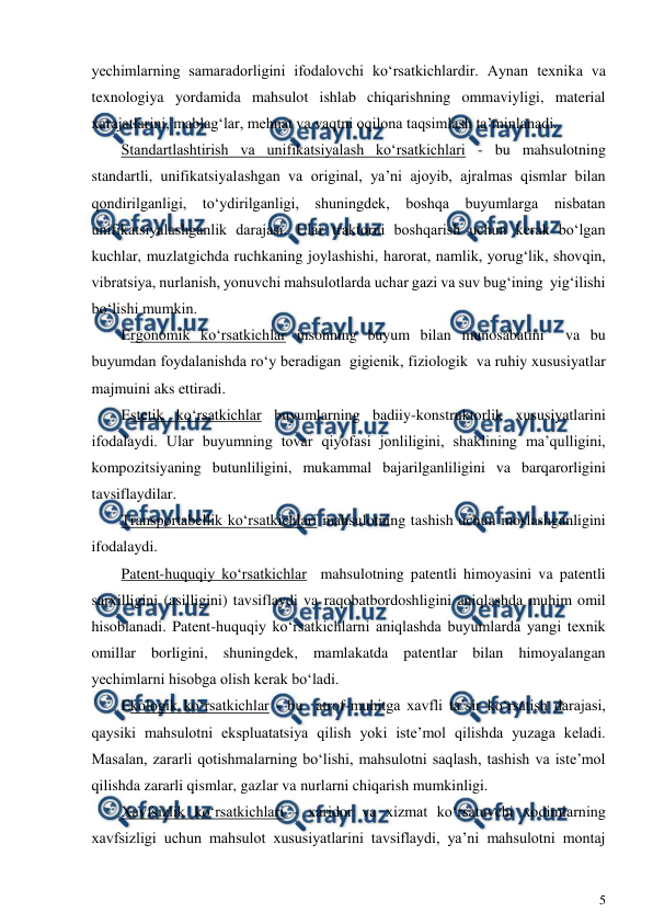  
5 
 
yechimlarning samaradorligini ifodalovchi ko‘rsatkichlardir. Aynan texnika va 
texnologiya yordamida mahsulot ishlab chiqarishning ommaviyligi, material 
xarajatlarini, mablag‘lar, mehnat va vaqtni oqilona taqsimlash ta’minlanadi.  
Standartlashtirish va unifikatsiyalash ko‘rsatkichlari - bu mahsulotning 
standartli, unifikatsiyalashgan va original, ya’ni ajoyib, ajralmas qismlar bilan 
qondirilganligi, to‘ydirilganligi, shuningdek, boshqa buyumlarga nisbatan 
unifikatsiyalashganlik darajasi. Ular traktorni boshqarish uchun kerak bo‘lgan 
kuchlar, muzlatgichda ruchkaning joylashishi, harorat, namlik, yorug‘lik, shovqin, 
vibratsiya, nurlanish, yonuvchi mahsulotlarda uchar gazi va suv bug‘ining  yig‘ilishi 
bo‘lishi mumkin. 
Ergonomik ko‘rsatkichlar insonning buyum bilan munosabatini  va bu 
buyumdan foydalanishda ro‘y beradigan  gigienik, fiziologik  va ruhiy xususiyatlar  
majmuini aks ettiradi. 
Estetik ko‘rsatkichlar buyumlarning badiiy-konstruktorlik xususiyatlarini 
ifodalaydi. Ular buyumning tovar qiyofasi jonliligini, shaklining ma’qulligini, 
kompozitsiyaning butunliligini, mukammal bajarilganliligini va barqarorligini 
tavsiflaydilar. 
Transportabellik ko‘rsatkichlari mahsulotning tashish uchun moslashganligini 
ifodalaydi.  
Patent-huquqiy ko‘rsatkichlar  mahsulotning patentli himoyasini va patentli 
sarxilligini (asilligini) tavsiflaydi va raqobatbordoshligini aniqlashda muhim omil 
hisoblanadi. Patent-huquqiy ko‘rsatkichlarni aniqlashda buyumlarda yangi texnik 
omillar borligini, shuningdek, mamlakatda patentlar bilan himoyalangan 
yechimlarni hisobga olish kerak bo‘ladi. 
Ekologik ko‘rsatkichlar - bu  atrof-muhitga xavfli ta’sir ko‘rsatish darajasi, 
qaysiki mahsulotni ekspluatatsiya qilish yoki iste’mol qilishda yuzaga keladi. 
Masalan, zararli qotishmalarning bo‘lishi, mahsulotni saqlash, tashish va iste’mol 
qilishda zararli qismlar, gazlar va nurlarni chiqarish mumkinligi. 
Xavfsizlik ko‘rsatkichlari - xaridor va xizmat ko‘rsatuvchi xodimlarning 
xavfsizligi uchun mahsulot xususiyatlarini tavsiflaydi, ya’ni mahsulotni montaj 
