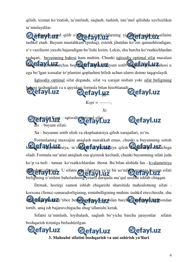  
6 
 
qilish, xizmat ko‘rsatish, ta’mirlash, saqlash, tashish, iste’mol qilishda xavfsizlikni 
ta’minlaydilar. 
Yuqorida qayd qilib o‘tilgan ko‘rsatkichlarning yig‘indisi mahsulot sifatini 
tashkil etadi. Buyum mustahkam (pishiq), estetik jihatdan ko‘zni qamashtiradigan, 
o‘z vazifasini yaxshi bajaradigan bo‘lishi lozim. Lekin, shu barcha ko‘rsatkichlardan 
tashqari,  buyumning bahosi ham muhim. Chunki iqtisodiy optimal sifat masalasi 
baho bilan chambarchas bog‘liqdir. Xaridor buyum sotib olganda buyum bahosi u 
ega bo‘lgan xossalar to‘plamini qoplashini bilish uchun ularni doimo taqqoslaydi. 
Iqtisodiy optimal sifat deganda, sifat va xarajat nisbati yoki sifat birligining 
bahosi tushuniladi va u quyidagi formula bilan hisoblanadi:  
          Bs 
Kopt = --------, 
           Xε 
bu yerda: Kopt – iqtisodiy optimal sifat;  
Bs  - buyum sifati; 
Xε - buyumni sotib olish va ekspluatatsiya qilish xarajatlari, so‘m. 
Formulaning maxrajini aniqlash murakkab emas, chunki u buyumning sotish 
bahosini, ekspluatatsiya, ta’mirlash va utilizatsiya qilish xarajatlarini o‘z ichiga 
oladi. Formula sur’atini aniqlash esa qiyinrok kechadi, chunki buyumning sifati juda 
ko‘p va turli - tuman  ko‘rsatkichlardan  iborat. Bu bilan alohida fan - kvalametriya 
ilmi shug‘ullanadi.  U sifatni son jihatdan, ya’ni bir so‘mlik xarajatga buyum sifati 
birligining o‘sishini baholashning yetarli darajada ma’qul usulini ishlab chiqqan.  
Demak, hozirgi zamon ishlab chiqarishi sharoitida mahsulotning sifati - 
korxona (firma) samaradorligining, rentabelligining muhim  tashkil etuvchisidir, shu 
sabli unga doimo e’tibor bermoq zarur. Sifat bilan barcha - korxona direktoridan 
tortib, aniq ish bajaruvchigacha shug‘ullanishi kerak.  
Sifatni ta’minlash, loyihalash, saqlash bo‘yicha barcha jarayonlar  sifatni 
boshqarish tizimiga birlashtirilgan.  
 
3. Mahsulot sifatini boshqarish va uni oshirish yo‘llari 
