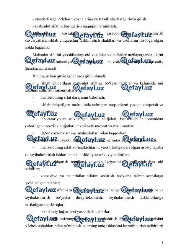  
8 
 
- standartlarga, o‘lchash vositalariga va texnik shartlarga rioya qilish; 
- mahsulot sifatini boshqarish huquqini ta’minlash. 
Mahsulotning 
xossalari, 
texnologik 
jarayonlarning 
ixtisoslashtirish 
xususiyatlari, ishlab chiqarishni tashkil etish shakllari va usullarini hisobga olgan 
holda bajariladi.  
Mahsulot sifatini yaxshilashga oid vazifalar va tadbirlar tuzilayotganda ularni 
amalga oshirish imkoniyatlari va maqsadga muvofiqligi texnikaviy-iqtisodiy 
jihatdan asoslanadi. 
Buning uchun quyidagilar asos qilib olinadi: 
- 
ishlab chiqarilgan mahsulot sifatiga bo‘lgan talablar va kelgusida uni 
takomillashtirish imkoniyatlari; 
- 
mahsulotning sifat darajasini baholash; 
- 
ishlab chiqarilgan mahsulotda uchragan nuqsonlarni yuzaga chiqarish va 
ularni tahlil etish; 
- 
laboratoriyadan o‘tkazilgan sinov natijalari, iste’molchilar tomonidan 
yuborilgan norozilik hujjatlari, texnikaviy nazorat va ma’lumotlar; 
- 
ilg‘or korxonalarning  mahsulotlari bilan taqqoslash. 
Mahsulot sifatini yaxshilashga oid tadbirlar majmuasiga quyidagilar kiradi: 
- 
mahsulotning sifat ko‘rsatkichlarini yaxshilashga qaratilgan asosiy tajriba 
va loyihalashtirish ishlari hamda tashkiliy-texnikaviy tadbirlar; 
- 
ishlab chiqarish texnikasi va texnologiyasini takomillashtirishga oid 
tadbirlar; 
- 
xomashyo va materiallar sifatini oshirish bo‘yicha ta’minlovchilarga 
qo‘yiladigan talablar; 
- 
mahsulot sifatini oshirish bo‘yicha o‘tkaziladigan ilmiy-tadqiqot, tajriba va 
loyihalashtirish 
bo‘yicha 
ilmiy-tekshirish, 
loyihalashtirish 
tashkilotlariga 
beriladigan topshiriqlar; 
- 
texnikaviy hujjatlarni yaxshilash tadbirlari; 
- 
texnologik intizomga rioya qilishni tekshirish sharoiti, ishlab chiqarishni 
o‘lchov asboblari bilan ta’minlash, ularning aniq ishlashini kuzatib turish tadbirlari; 
