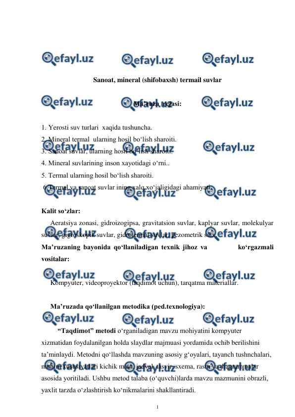  
1 
 
 
 
 
 
Sanoat, mineral (shifobaxsh) termail suvlar 
 
Ma’ruza  rejasi: 
 
1. Yerosti suv turlari  xaqida tushuncha. 
2. Mineral termal  ularning hosil bo‘lish sharoiti. 
3. Sanoat suvlar, ularning hosil bo‘lish sharoiti. 
4. Mineral suvlarining inson xayotidagi o‘rni..  
5. Termal ularning hosil bo‘lish sharoiti. 
 6.Termal va sanoat suvlar ining xalq xo‘jaligidagi ahamiyati. 
 
Kalit so‘zlar: 
Aeratsiya zonasi, gidroizogipsa, gravitatsion suvlar, kaplyar suvlar, molekulyar 
suvlar, gigroskopik suvlar, gidrotermal suvlar, pezometrik satx.  
Ma’ruzaning bayonida qo‘llaniladigan texnik jihoz va          ko‘rgazmali 
vositalar: 
 
Kompyuter, videoproyektor (taqdimot uchun), tarqatma materiallar.  
 
Ma’ruzada qo‘llanilgan metodika (ped.texnologiya):  
 
“Taqdimot” metodi o‘rganiladigan mavzu mohiyatini kompyuter 
xizmatidan foydalanilgan holda slaydlar majmuasi yordamida ochib berilishini 
ta’minlaydi. Metodni qo‘llashda mavzuning asosiy g‘oyalari, tayanch tushnchalari, 
muhim xususiyatlari kichik matn, jadval, tasvir, sxema, rasm va diagrammalar 
asosida yoritiladi. Ushbu metod talaba (o‘quvchi)larda mavzu mazmunini obrazli, 
yaxlit tarzda o‘zlashtirish ko‘nikmalarini shakllantiradi.  
