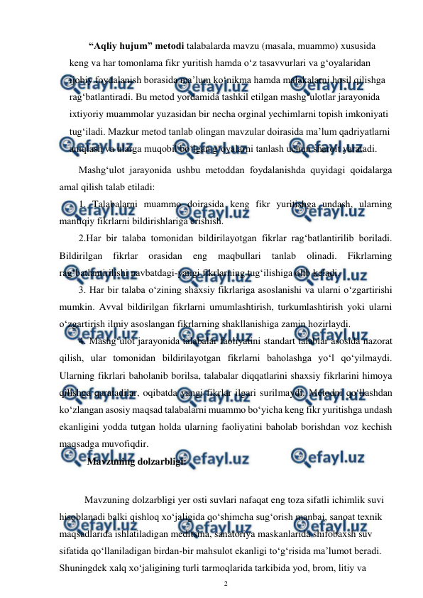  
2 
 
“Aqliy hujum” metodi talabalarda mavzu (masala, muammo) xususida 
keng va har tomonlama fikr yuritish hamda o‘z tasavvurlari va g‘oyalaridan 
ijobiy foydalanish borasida ma’lum ko‘nikma hamda malakalarni hosil qilishga 
rag‘batlantiradi. Bu metod yordamida tashkil etilgan mashg‘ulotlar jarayonida 
ixtiyoriy muammolar yuzasidan bir necha orginal yechimlarni topish imkoniyati 
tug‘iladi. Mazkur metod tanlab olingan mavzular doirasida ma’lum qadriyatlarni 
aniqlash va ularga muqobil bo‘lgan g‘oyalarni tanlash uchun sharoit yaratadi. 
Mashg‘ulot jarayonida ushbu metoddan foydalanishda quyidagi qoidalarga 
amal qilish talab etiladi:  
1. Talabalarni muammo doirasida keng fikr yuritishga undash, ularning 
mantiqiy fikrlarni bildirishlariga erishish.  
2.Har bir talaba tomonidan bildirilayotgan fikrlar rag‘batlantirilib boriladi. 
Bildirilgan 
fikrlar 
orasidan 
eng 
maqbullari 
tanlab 
olinadi. 
Fikrlarning 
rag‘batlantirilishi navbatdagi-yangi fikrlarning tug‘ilishiga olib keladi.  
3. Har bir talaba o‘zining shaxsiy fikrlariga asoslanishi va ularni o‘zgartirishi 
mumkin. Avval bildirilgan fikrlarni umumlashtirish, turkumlashtirish yoki ularni 
o‘zgartirish ilmiy asoslangan fikrlarning shakllanishiga zamin hozirlaydi.  
4. Mashg‘ulot jarayonida talabalar faoliyatini standart talablar asosida nazorat 
qilish, ular tomonidan bildirilayotgan fikrlarni baholashga yo‘l qo‘yilmaydi. 
Ularning fikrlari baholanib borilsa, talabalar diqqatlarini shaxsiy fikrlarini himoya 
qilishga qaratadilar, oqibatda yangi fikrlar ilgari surilmaydi. Metodni qo‘llashdan 
ko‘zlangan asosiy maqsad talabalarni muammo bo‘yicha keng fikr yuritishga undash 
ekanligini yodda tutgan holda ularning faoliyatini baholab borishdan voz kechish 
maqsadga muvofiqdir.  
      Mavzuning dolzarbligi: 
 
Mavzuning dolzarbligi yer osti suvlari nafaqat eng toza sifatli ichimlik suvi 
hisoblanadi balki qishloq xo‘jaligida qo‘shimcha sug‘orish manbai, sanoat texnik 
maqsadlarida ishlatiladigan meditsina, sanatoriya maskanlarida shifobaxsh suv 
sifatida qo‘llaniladigan birdan-bir mahsulot ekanligi to‘g‘risida ma’lumot beradi. 
Shuningdek xalq xo‘jaligining turli tarmoqlarida tarkibida yod, brom, litiy va 
