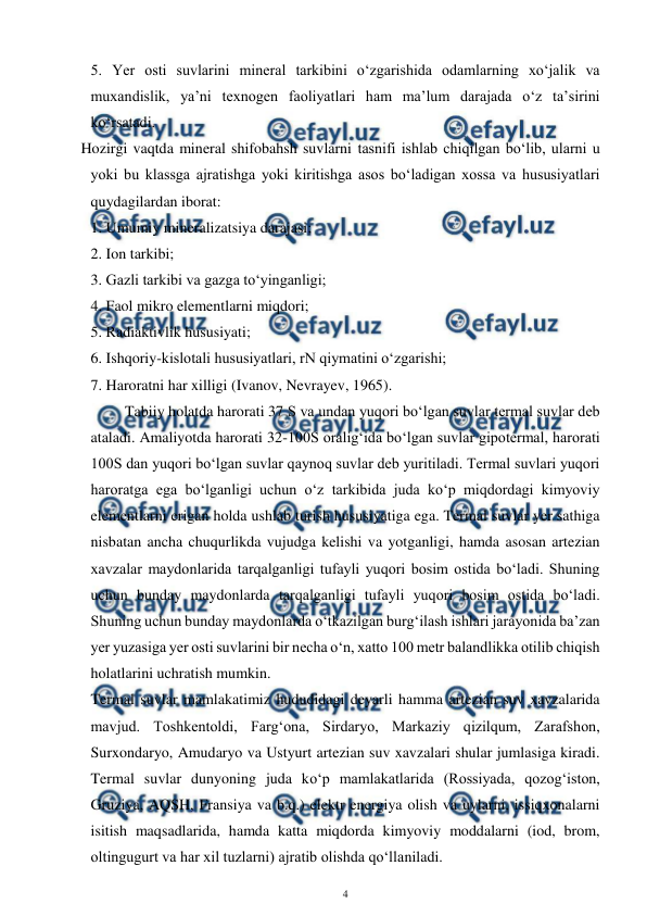  
4 
 
5. Yer osti suvlarini mineral tarkibini o‘zgarishida odamlarning xo‘jalik va 
muxandislik, ya’ni texnogen faoliyatlari ham ma’lum darajada o‘z ta’sirini 
ko‘rsatadi.  
Hozirgi vaqtda mineral shifobahsh suvlarni tasnifi ishlab chiqilgan bo‘lib, ularni u 
yoki bu klassga ajratishga yoki kiritishga asos bo‘ladigan xossa va hususiyatlari 
quydagilardan iborat: 
 1. Umumiy mineralizatsiya darajasi; 
 2. Ion tarkibi; 
 3. Gazli tarkibi va gazga to‘yinganligi; 
 4. Faol mikro elementlarni miqdori; 
 5. Radiaktivlik hususiyati; 
 6. Ishqoriy-kislotali hususiyatlari, rN qiymatini o‘zgarishi; 
 7. Haroratni har xilligi (Ivanov, Nevrayev, 1965).  
         Tabiiy holatda harorati 37 S va undan yuqori bo‘lgan suvlar termal suvlar deb 
ataladi. Amaliyotda harorati 32-100S oralig‘ida bo‘lgan suvlar gipotermal, harorati 
100S dan yuqori bo‘lgan suvlar qaynoq suvlar deb yuritiladi. Termal suvlari yuqori 
haroratga ega bo‘lganligi uchun o‘z tarkibida juda ko‘p miqdordagi kimyoviy 
elementlarni erigan holda ushlab turish hususiyatiga ega. Termal suvlar yer sathiga 
nisbatan ancha chuqurlikda vujudga kelishi va yotganligi, hamda asosan artezian 
xavzalar maydonlarida tarqalganligi tufayli yuqori bosim ostida bo‘ladi. Shuning 
uchun bunday maydonlarda tarqalganligi tufayli yuqori bosim ostida bo‘ladi. 
Shuning uchun bunday maydonlarda o‘tkazilgan burg‘ilash ishlari jarayonida ba’zan 
yer yuzasiga yer osti suvlarini bir necha o‘n, xatto 100 metr balandlikka otilib chiqish 
holatlarini uchratish mumkin. 
Termal suvlar mamlakatimiz hududidagi deyarli hamma artezian suv xavzalarida 
mavjud. Toshkentoldi, Farg‘ona, Sirdaryo, Markaziy qizilqum, Zarafshon, 
Surxondaryo, Amudaryo va Ustyurt artezian suv xavzalari shular jumlasiga kiradi. 
Termal suvlar dunyoning juda ko‘p mamlakatlarida (Rossiyada, qozog‘iston, 
Gruziya, AQSH, Fransiya va b.q.) elektr energiya olish va uylarni, issiqxonalarni 
isitish maqsadlarida, hamda katta miqdorda kimyoviy moddalarni (iod, brom, 
oltingugurt va har xil tuzlarni) ajratib olishda qo‘llaniladi.  
