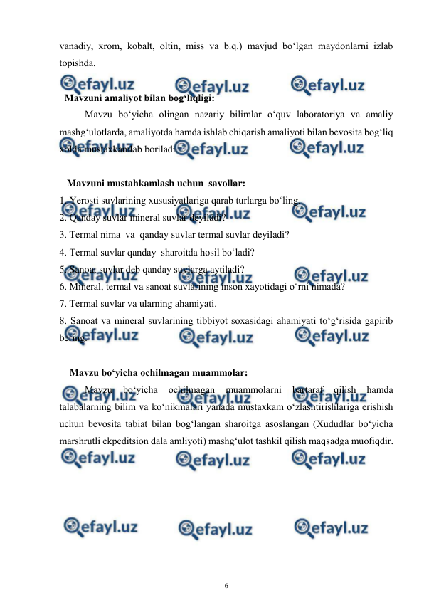  
6 
 
vanadiy, xrom, kobalt, oltin, miss va b.q.) mavjud bo‘lgan maydonlarni izlab 
topishda.  
 
  Mavzuni amaliyot bilan bog‘liqligi: 
Mavzu bo‘yicha olingan nazariy bilimlar o‘quv laboratoriya va amaliy 
mashg‘ulotlarda, amaliyotda hamda ishlab chiqarish amaliyoti bilan bevosita bog‘liq 
xolda mustaxkamlab boriladi. 
 
   Mavzuni mustahkamlash uchun  savollar: 
1. Yerosti suvlarining xususiyatlariga qarab turlarga bo‘ling. 
2. Qanday suvlar mineral suvlar deyiladi? 
3. Termal nima  va  qanday suvlar termal suvlar deyiladi? 
4. Termal suvlar qanday  sharoitda hosil bo‘ladi? 
5. Sanoat suvlar deb qanday suvlarga aytiladi? 
6. Mineral, termal va sanoat suvlarining inson xayotidagi o‘rni nimada?  
7. Termal suvlar va ularning ahamiyati. 
8. Sanoat va mineral suvlarining tibbiyot soxasidagi ahamiyati to‘g‘risida gapirib 
bering. 
 
Mavzu bo‘yicha ochilmagan muammolar: 
Mavzu 
bo‘yicha 
ochilmagan 
muammolarni 
bartaraf 
qilish 
hamda 
talabalarning bilim va ko‘nikmalari yanada mustaxkam o‘zlashtirishlariga erishish  
uchun bevosita tabiat bilan bog‘langan sharoitga asoslangan (Xududlar bo‘yicha 
marshrutli ekpeditsion dala amliyoti) mashg‘ulot tashkil qilish maqsadga muofiqdir.  
 
