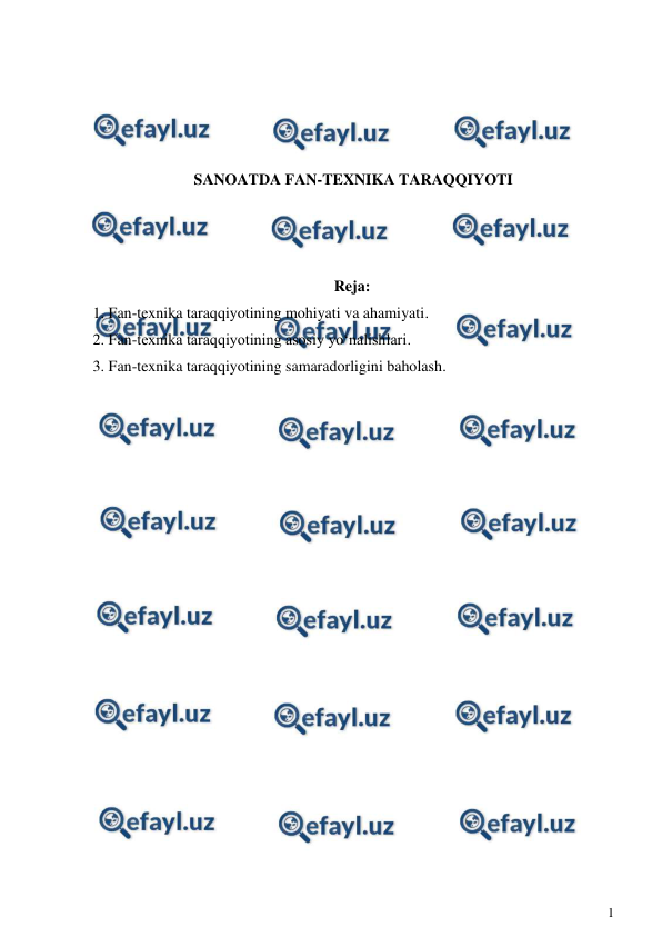  
1 
 
 
 
 
 
SANOATDA FAN-TEXNIKA TARAQQIYOTI 
 
 
 
Reja: 
1. Fan-texnika taraqqiyotining mohiyati va ahamiyati.  
2. Fan-texnika taraqqiyotining asosiy yo‘nalishlari.  
3. Fan-texnika taraqqiyotining samaradorligini baholash. 
 
 
 
 
 
 
 
 
 
 
 
 
 
 
 
 
 
 
 
