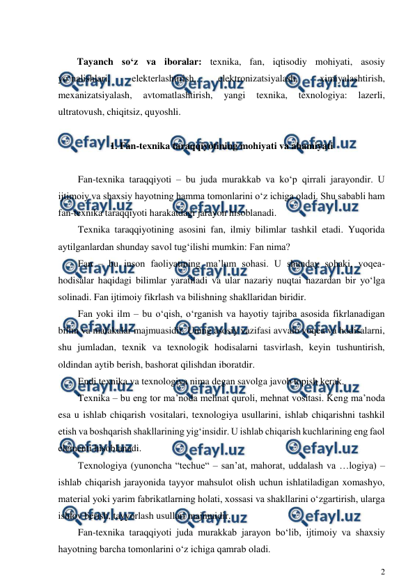  
2 
 
 
Tayanch so‘z va iboralar: texnika, fan, iqtisodiy mohiyati, asosiy 
yo‘nalishlari, 
elekterlashtirish, 
elektronizatsiyalash, 
ximiyalashtirish, 
mexanizatsiyalash, 
avtomatlashtirish, 
yangi 
texnika, 
texnologiya: 
lazerli, 
ultratovush, chiqitsiz, quyoshli. 
 
1. Fan-texnika taraqqiyotining mohiyati va ahamiyati 
 
 
Fan-texnika taraqqiyoti – bu juda murakkab va ko‘p qirrali jarayondir. U 
ijtimoiy va shaxsiy hayotning hamma tomonlarini o‘z ichiga oladi. Shu sababli ham 
fan-texnika taraqqiyoti harakatdagi jarayon hisoblanadi.  
Texnika taraqqiyotining asosini fan, ilmiy bilimlar tashkil etadi. Yuqorida 
aytilganlardan shunday savol tug‘ilishi mumkin: Fan nima? 
Fan – bu inson faoliyatining ma’lum sohasi. U shunday sohaki, voqea- 
hodisalar haqidagi bilimlar yaratiladi va ular nazariy nuqtai nazardan bir yo‘lga 
solinadi. Fan ijtimoiy fikrlash va bilishning shakllaridan biridir. 
Fan yoki ilm – bu o‘qish, o‘rganish va hayotiy tajriba asosida fikrlanadigan 
bilim va malakalar majmuasidir. Uning asosiy vazifasi avvalo voqea va hodisalarni, 
shu jumladan, texnik va texnologik hodisalarni tasvirlash, keyin tushuntirish, 
oldindan aytib berish, bashorat qilishdan iboratdir. 
Endi texnika va texnologiya nima degan savolga javob topish kerak. 
Texnika – bu eng tor ma’noda mehnat quroli, mehnat vositasi. Keng ma’noda 
esa u ishlab chiqarish vositalari, texnologiya usullarini, ishlab chiqarishni tashkil 
etish va boshqarish shakllarining yig‘insidir. U ishlab chiqarish kuchlarining eng faol 
elementi hisoblanadi. 
Texnologiya (yunoncha “techue“ – san’at, mahorat, uddalash va …logiya) – 
ishlab chiqarish jarayonida tayyor mahsulot olish uchun ishlatiladigan xomashyo, 
material yoki yarim fabrikatlarning holati, xossasi va shakllarini o‘zgartirish, ularga 
ishlov berish, tayyorlash usullari majmuidir. 
Fan-texnika taraqqiyoti juda murakkab jarayon bo‘lib, ijtimoiy va shaxsiy 
hayotning barcha tomonlarini o‘z ichiga qamrab oladi. 
