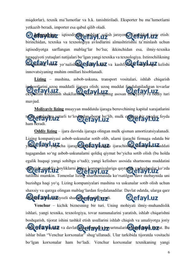  
6 
 
miqdorlar), texnik ma’lumotlar va h.k. tanishtiriladi. Eksporter bu ma’lumotlarni 
yetkazib beradi, importer esa qabul qilib oladi. 
Innovatsiya – iqtisodiyotga mablag‘ solish jarayoni. Yangilikni joriy etish: 
birinchidan, texnika va texnologiya avlodlarini almashtirishni ta’minlash uchun 
iqtisodiyotga sarflangan mablag‘lar bo‘lsa; ikkinchidan esa, ilmiy-texnika 
taraqqiyoti yutuqlari natijalari bo‘lgan yangi texnika va texnologiya. Ixtirochilikning 
rivojlanishi, biror yo‘nalishdagi yirik ixtiro va kashfiyotlar maydonga kelishi 
innovatsiyaning muhim omillari hisoblanadi. 
Lizing – mashina, asbob-uskuna, transport vositalari, ishlab chiqarish 
inshootlarini uzoq muddatli ijaraga olish; uzoq muddat foydalaniladigan tovarlar 
eksportini kreditlash shakllaridan biri. Lizingning asosan moliyaviy va oddiy turi 
mavjud. 
Moliyaviy lizing muayyan muddatda ijaraga beruvchining kapital xarajatlarini 
to‘liq qoplashga yetarli to‘lovlardan iborat bo‘lib, mulk egasiga bir miqdor foyda 
ham beradi. 
Oddiy lizing – ijara davrida ijaraga olingan mulk qisman amortizatsiyalanadi. 
Lizing kompaniyasi asbob-uskunalar sotib olib, ularni ijarachi firmaga odatda bir 
yildan 10-15 yilgacha ijaraga beradi. Lizingda ijarachining shartnoma muddati 
tugagandan so‘ng asbob-uskunalarni qoldiq qiymat bo‘yicha sotib olish (bu holda 
egalik huquqi yangi sohibga o‘tadi); yangi kelishuv asosida shartnoma muddatini 
cho‘zish; moddiy boyliklarni lizing kompaniyalariga qaytarish va boshqalar ko‘zda 
tutilishi mumkin. Tomonlar lizing shartnomasida ko‘rsatilgan davr mobaynida uni 
buzishga haqi yo‘q. Lizing kompaniyalari mashina va uskunalar sotib olish uchun 
shaxsiy va qarzga olingan mablag‘lardan foydalanadilar. Davlat odatda, ularga qarz 
olishlari uchun imtiyozli sharoitlar yaratib beradi. 
Venchur – kichik biznesning bir turi. Uning mohiyati ilmiy-muhandislik 
ishlari, yangi texnika, texnologiya, tovar namunalarini yaratish, ishlab chiqarishni 
boshqarish, tijorat ishini tashkil etish usullarini ishlab chiqish va amaliyotga joriy 
etish, yirik firmalar va davlat ijara kontrakti buyurtmalarini bajarishdan iborat. Bu 
ishlar bilan “Venchur korxonalar” shug‘ullanadi. Ular tarkibida tijoratda vositachi 
bo‘lgan korxonalar ham bo‘ladi. Venchur korxonalar texnikaning yangi 
