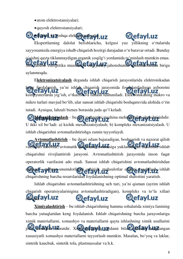  
8 
 
 
atom elektrostansiyalari; 
 
quyosh elektrostansiyalari; 
 
shamol va boshqa elektrostansiyalar. 
Ekspertlarning dalolat berishlaricha, kelgusi yuz yillikning o‘rtalarida 
sayyoramizda energiya ishalb chiqarish hozirgi darajadan o‘n baravar ortadi. Bunday 
o‘sishni qayta tiklanmaydigan organik yoqilg‘i yordamida ta’minlash mumkin emas. 
Shu sababli energetika muammosi eng jiddiy jahonshumul muammolardan biriga 
aylanmoqda. 
Elektronizatsiyalash deganda ishlab chiqarish jarayonlarida elektronikadan 
keng foydalanish, ya’ni ishlab chiqarish jarayonida foydalaniladigan axborotni 
kompyuterlarda yig‘ish, o‘tkazish va ishlash tushuniladi. Elektronikaning makro va 
mikro turlari mavjud bo‘lib, ular sanoat ishlab chiqarishi boshqaruvida alohida o‘rin 
tutadi. Ayniqsa, lahzali biznes borasida juda qo‘l keladi.  
Mexanizatsiyalash – bu qo‘l mehnatini mashina mehnati bilan almashtirishdir. 
U ikki xil bo‘ladi: a) kichik mexanizatsiyalash; b) kompleks mexanizatsiyalash. U 
ishlab chiqarishni avtomatlashtirishga zamin tayyorlaydi.  
Avtomatlashtirish – bu ilgari odam bajaradigan, boshqarish va nazorat qilish 
vazifalari asboblar, avtomatik qurilmalar zimmasiga yuklanadigan mashinali ishlab 
chiqarishni rivojlantirish jarayoni. Avtomatlashtirish jarayonida inson faqat 
operatorlik vazifasini ado etadi. Sanoat ishlab chiqarishini avtomatlashtirishdan 
maqsad – mehnat unumdorligini oshirish, mahsulotlar sifatini yaxshilash, ishlab 
chiqarishning barcha resurslaridan foydalanishning optimal sharoitini yaratish.     
Ishlab chiqarishni avtomatlashtirishning uch turi, ya’ni qisman (ayrim ishlab 
chiqarish operatsiyalarinigina avtomatlashtiradigan), kompleks va to‘la xillari 
mavjud. 
Ximiyalashtirish – bu ishlab chiqarishning hamma sohalarida ximiya fanining 
barcha yutuqlaridan keng foydalanish. Ishlab chiqarishning barcha jarayonlariga 
ximik materiallarni, xomashyo va materiallarni qayta ishlashning ximik usullarini 
joriy etishdash iboratdir. Ximiyalashtirish yordami bilan oldindan belgilangan 
xususiyatli xomashyo materiallarni tayyorlash mumkin. Masalan, bo‘yoq va laklar, 
sintetik kauchuk, sintetik tola, plastmassalar va h.k. 
