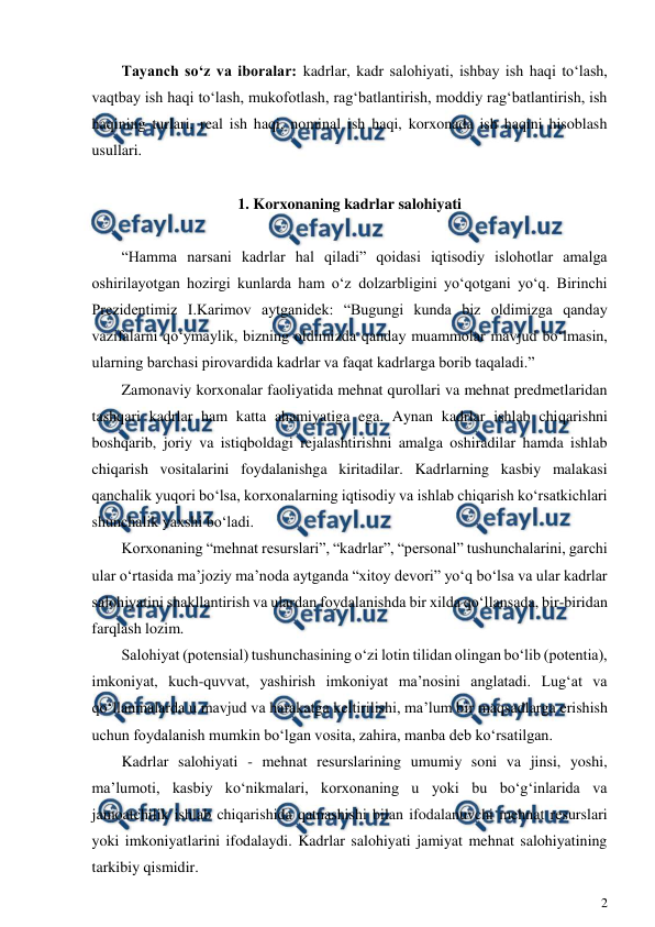  
2 
 
Tayanch so‘z va iboralar: kadrlar, kadr salohiyati, ishbay ish haqi to‘lash, 
vaqtbay ish haqi to‘lash, mukofotlash, rag‘batlantirish, moddiy rag‘batlantirish, ish 
haqining turlari, real ish haqi, nominal ish haqi, korxonada ish haqini hisoblash 
usullari. 
 
1. Korxonaning kadrlar salohiyati 
 
“Hamma narsani kadrlar hal qiladi” qoidasi iqtisodiy islohotlar amalga 
oshirilayotgan hozirgi kunlarda ham o‘z dolzarbligini yo‘qotgani yo‘q. Birinchi 
Prezidentimiz I.Karimov aytganidek: “Bugungi kunda biz oldimizga qanday 
vazifalarni qo‘ymaylik, bizning oldimizda qanday muammolar mavjud bo‘lmasin, 
ularning barchasi pirovardida kadrlar va faqat kadrlarga borib taqaladi.” 
Zamonaviy korxonalar faoliyatida mehnat qurollari va mehnat predmetlaridan 
tashqari kadrlar ham katta ahamiyatiga ega. Aynan kadrlar ishlab chiqarishni 
boshqarib, joriy va istiqboldagi rejalashtirishni amalga oshiradilar hamda ishlab 
chiqarish vositalarini foydalanishga kiritadilar. Kadrlarning kasbiy malakasi 
qanchalik yuqori bo‘lsa, korxonalarning iqtisodiy va ishlab chiqarish ko‘rsatkichlari 
shunchalik yaxshi bo‘ladi. 
Korxonaning “mehnat resurslari”, “kadrlar”, “personal” tushunchalarini, garchi 
ular o‘rtasida ma’joziy ma’noda aytganda “xitoy devori” yo‘q bo‘lsa va ular kadrlar 
salohiyatini shakllantirish va ulardan foydalanishda bir xilda qo‘llansada, bir-biridan 
farqlash lozim. 
Salohiyat (potensial) tushunchasining o‘zi lotin tilidan olingan bo‘lib (potentia), 
imkoniyat, kuch-quvvat, yashirish imkoniyat ma’nosini anglatadi. Lug‘at va 
qo‘llanmalarda u mavjud va harakatga keltirilishi, ma’lum bir maqsadlarga erishish 
uchun foydalanish mumkin bo‘lgan vosita, zahira, manba deb ko‘rsatilgan. 
Kadrlar salohiyati - mehnat resurslarining umumiy soni va jinsi, yoshi, 
ma’lumoti, kasbiy ko‘nikmalari, korxonaning u yoki bu bo‘g‘inlarida va 
jamoatchilik ishlab chiqarishida qatnashishi bilan ifodalanuvchi mehnat resurslari 
yoki imkoniyatlarini ifodalaydi. Kadrlar salohiyati jamiyat mehnat salohiyatining 
tarkibiy qismidir. 
