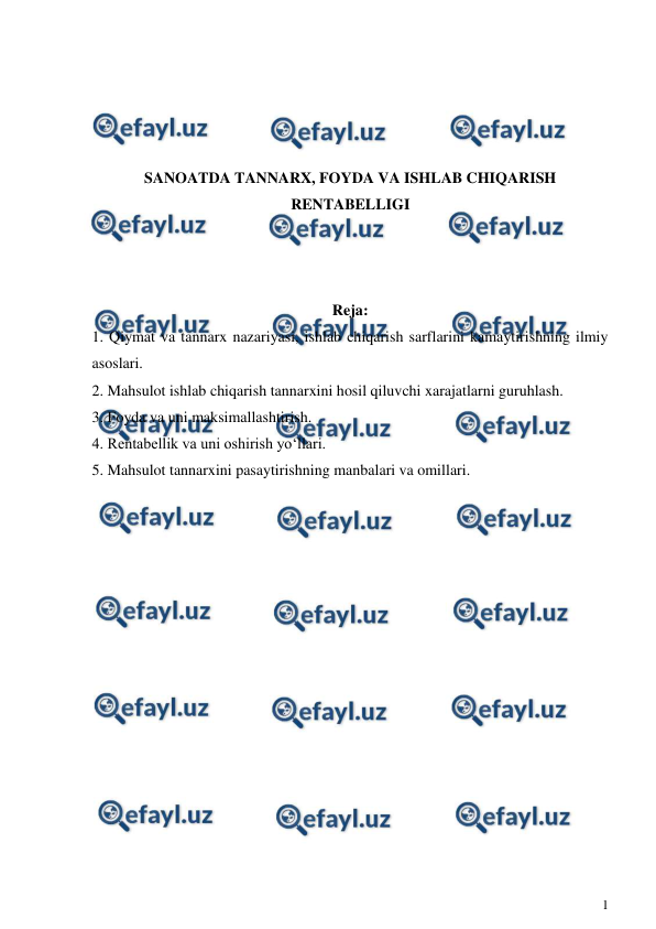  
1 
 
 
 
 
 
SANOATDA TANNARX, FOYDA VA ISHLAB CHIQARISH 
RENTABELLIGI 
 
 
 
Reja: 
1. Qiymat va tannarx nazariyasi, ishlab chiqarish sarflarini kamaytirishning ilmiy 
asoslari.  
2. Mahsulot ishlab chiqarish tannarxini hosil qiluvchi xarajatlarni guruhlash. 
3. Foyda va uni maksimallashtirish.  
4. Rentabellik va uni oshirish yo‘llari.  
5. Mahsulot tannarxini pasaytirishning manbalari va omillari. 
 
 
 
 
 
 
 
 
 
 
 
 
 
 
 
