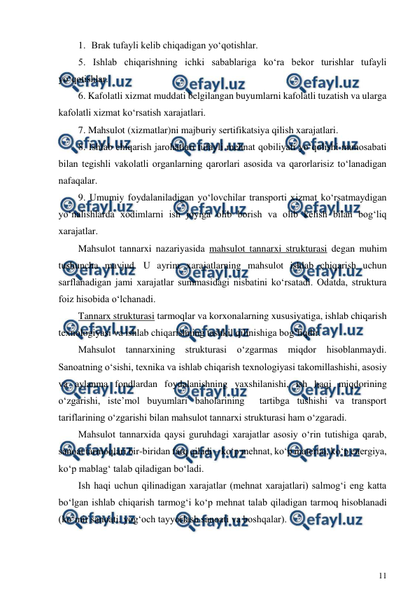  
11 
 
1.  Brak tufayli kelib chiqadigan yo‘qotishlar. 
5. Ishlab chiqarishning ichki sabablariga ko‘ra bekor turishlar tufayli 
yo‘qotishlar. 
6. Kafolatli xizmat muddati belgilangan buyumlarni kafolatli tuzatish va ularga 
kafolatli xizmat ko‘rsatish xarajatlari. 
7. Mahsulot (xizmatlar)ni majburiy sertifikatsiya qilish xarajatlari. 
8. Ishlab chiqarish jarohatlari tufayli mehnat qobiliyati yo‘qolishi munosabati 
bilan tegishli vakolatli organlarning qarorlari asosida va qarorlarisiz to‘lanadigan 
nafaqalar. 
9. Umumiy foydalaniladigan yo‘lovchilar transporti xizmat ko‘rsatmaydigan 
yo‘nalishlarda xodimlarni ish joyiga olib borish va olib kelish bilan bog‘liq 
xarajatlar. 
Mahsulot tannarxi nazariyasida mahsulot tannarxi strukturasi degan muhim 
tushuncha mavjud. U ayrim xarajatlarning mahsulot ishlab chiqarish uchun 
sarflanadigan jami xarajatlar summasidagi nisbatini ko‘rsatadi. Odatda, struktura 
foiz hisobida o‘lchanadi. 
Tannarx strukturasi tarmoqlar va korxonalarning xususiyatiga, ishlab chiqarish 
texnologiyasi va ishlab chiqarishning tashkil qilinishiga bog‘liqdir. 
Mahsulot tannarxining strukturasi o‘zgarmas miqdor hisoblanmaydi. 
Sanoatning o‘sishi, texnika va ishlab chiqarish texnologiyasi takomillashishi, asosiy 
va aylanma fondlardan foydalanishning yaxshilanishi, ish haqi miqdorining 
o‘zgarishi, iste’mol buyumlari baholarining  tartibga tushishi va transport 
tariflarining o‘zgarishi bilan mahsulot tannarxi strukturasi ham o‘zgaradi. 
Mahsulot tannarxida qaysi guruhdagi xarajatlar asosiy o‘rin tutishiga qarab, 
sanoat tarmoqlari bir-biridan farq qiladi – ko‘p mehnat, ko‘p material, ko‘p energiya, 
ko‘p mablag‘ talab qiladigan bo‘ladi.  
Ish haqi uchun qilinadigan xarajatlar (mehnat xarajatlari) salmog‘i eng katta 
bo‘lgan ishlab chiqarish tarmog‘i ko‘p mehnat talab qiladigan tarmoq hisoblanadi 
(ko‘mir sanoati, yog‘och tayyorlash sanoati va boshqalar). 
