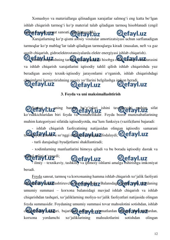  
12 
 
Xomashyo va materiallarga qilinadigan xarajatlar salmog‘i eng katta bo‘lgan 
ishlab chiqarish tarmog‘i ko‘p material talab qiladigan tarmoq hisoblanadi (engil 
sanoat va oziq-ovqat sanoati, mashinasozlik). 
Xarajatlarning ko‘p qismi asosiy vositalar amortizatsiyasi uchun sarflanadigan 
tarmoqlar ko‘p mablag‘lar talab qiladigan tarmoqlarga kiradi (masalan, neft va gaz 
qazib chiqarish, gidroelektrostansiyalarda elektr energiyasi ishlab chiqarish). 
Ishlab chiqarishning tarmoq xususiyatlarini hisobga olish, tannarx strukturasini 
va ishlab chiqarish xarajatlarini iqtisodiy tahlil qilish ishlab chiqarishda yuz 
beradigan asosiy texnik-iqtisodiy jarayonlarni o‘rganish, ishlab chiqarishdagi 
chiqimlarni kamaytirishning asosiy yo‘llarini belgilashga imkon beradi.      
 
3. Foyda va uni maksimallashtirish 
 
Sanoat va uning barcha bo‘g‘inlari ishini tavsiflovchi muhim sifat 
ko‘rsatkichlaridan biri foyda va rentabellikdir. Foyda bozor munosabatlarining 
muhim kategoriyasi sifatida iqtisodiyotda, ma’lum funksiya (vazifa)larni bajaradi: 
- ishlab chiqarish faoliyatining natijasidan olingan iqtisodiy samarani 
tavsiflaydi, chunki u so‘nggi moliyaviy natijani ifodalaydi; 
- turli darajadagi byudjetlarni shakllantiradi; 
- xodimlarning manfaatlarini himoya qiladi va bu borada iqtisodiy dastak va 
stimul rolini o‘ynaydi; 
- ilmiy – texnikaviy, tashkiliy va ijtimoiy ishlarni amalga oshirishga imkoniyat 
beradi. 
Foyda sanoat, tarmoq va korxonaning hamma ishlab chiqarish xo‘jalik faoliyati 
natijalarini umumlashtiruvchi ko‘rsatkichdir. Balansdagi foyda yoki foydaning 
umumiy summasi – korxona balansidagi mavjud ishlab chiqarish va ishlab 
chiqarishdan tashqari, xo‘jaliklarning moliya-xo‘jalik faoliyatlari natijasida olingan 
foyda summasidir. Foydaning umumiy summasi tovar mahsulotini sotishdan, ishlab 
chiqarishdan tashqari, bajarilgan ishlar va xizmatlardan olingan daromadlardan, 
korxona 
yordamchi 
xo‘jaliklarining 
mahsulotlarini 
sotishdan 
olingan 

