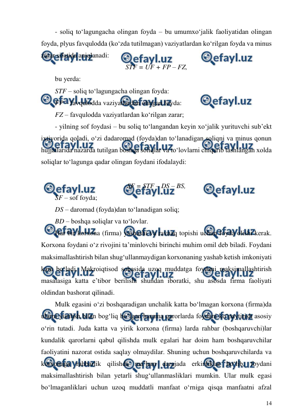  
14 
 
- soliq to‘lagungacha olingan foyda – bu umumxo‘jalik faoliyatidan olingan 
foyda, plyus favqulodda (ko‘zda tutilmagan) vaziyatlardan ko‘rilgan foyda va minus 
zarar sifatida aniqlanadi: 
STF = UF + FP – FZ, 
bu yerda: 
STF – soliq to‘lagungacha olingan foyda: 
FP – favqulodda vaziyatlardan olingan foyda: 
FZ – favqulodda vaziyatlardan ko‘rilgan zarar; 
- yilning sof foydasi – bu soliq to‘langandan keyin xo‘jalik yurituvchi sub’ekt 
ixtiyorida qoladi, o‘zi dadaromad (foyda)dan to‘lanadigan soliqni va minus qonun 
hujjatlarida nazarda tutilgan boshqa soliqlar va to‘lovlarni chiqarib tashlangan xolda 
soliqlar to‘lagunga qadar olingan foydani ifodalaydi: 
 
SF = STF – DS – BS, 
SF – sof foyda; 
DS – daromad (foyda)dan to‘lanadigan soliq; 
BD – boshqa soliqlar va to‘lovlar. 
Har bir korxona (firma) yashashi va ravnaq topishi uchun foyda olishi kerak. 
Korxona foydani o‘z rivojini ta’minlovchi birinchi muhim omil deb biladi. Foydani 
maksimallashtirish bilan shug‘ullanmaydigan korxonaning yashab ketish imkoniyati 
kam bo‘ladi. Makroiqtisod sohasida uzoq muddatga foydani maksimallashtirish 
masalasiga katta e’tibor berilishi shundan iboratki, shu asosda firma faoliyati 
oldindan bashorat qilinadi.  
Mulk egasini o‘zi boshqaradigan unchalik katta bo‘lmagan korxona (firma)da 
ularni yuritish bilan bog‘liq bo‘lgan hamma qarorlarda foydani ko‘paytirish asosiy 
o‘rin tutadi. Juda katta va yirik korxona (firma) larda rahbar (boshqaruvchi)lar 
kundalik qarorlarni qabul qilishda mulk egalari har doim ham boshqaruvchilar 
faoliyatini nazorat ostida saqlay olmaydilar. Shuning uchun boshqaruvchilarda va 
korxonaga rahbarlik qilishda ma’lum darajada erkinliklar bo‘lib, foydani 
maksimallashtirish bilan yetarli shug‘ullanmasliklari mumkin. Ular mulk egasi 
bo‘lmaganliklari uchun uzoq muddatli manfaat o‘rniga qisqa manfaatni afzal 
