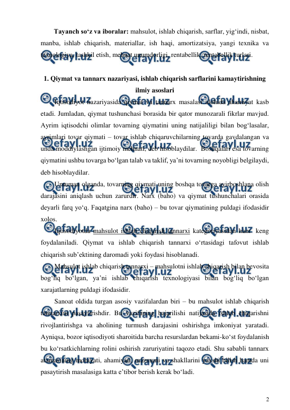  
2 
 
Tayanch so‘z va iboralar: mahsulot, ishlab chiqarish, sarflar, yig‘indi, nisbat, 
manba, ishlab chiqarish, materiallar, ish haqi, amortizatsiya, yangi texnika va 
texnologiya, tashkil etish, mehnat unumdorligi, rentabellik, rentabellik turlari. 
 
1. Qiymat va tannarx nazariyasi, ishlab chiqarish sarflarini kamaytirishning  
ilmiy asoslari 
Iqtisodiyot nazariyasida qiymat va tannarx masalasi alohida ahamiyat kasb 
etadi. Jumladan, qiymat tushunchasi borasida bir qator munozarali fikrlar mavjud. 
Ayrim iqtisodchi olimlar tovarning qiymatini uning natijaliligi bilan bog‘lasalar, 
ayrimlari tovar qiymati – tovar ishlab chiqaruvchilarning tovarda gavdalangan va 
unda moddiylashgan ijtimoiy mehnati, deb hisoblaydilar.  Boshqalari esa tovarning 
qiymatini ushbu tovarga bo‘lgan talab va taklif, ya’ni tovarning noyobligi belgilaydi, 
deb hisoblaydilar. 
Umuman olganda, tovarning qiymati uning boshqa tovarga ayirboshlana olish 
darajasini aniqlash uchun zarurdir. Narx (baho) va qiymat tushunchalari orasida 
deyarli farq yo‘q. Faqatgina narx (baho) – bu tovar qiymatining puldagi ifodasidir 
xolos.   
Iqtisodiyotda mahsulot ishlab chiqarish tannarxi kategoriyasidan ham  keng 
foydalaniladi. Qiymat va ishlab chiqarish tannarxi o‘rtasidagi tafovut ishlab 
chiqarish sub’ektining daromadi yoki foydasi hisoblanadi.  
Mahsulot ishlab chiqarish tannarxi – mahsulotni ishlab chiqarish bilan bevosita 
bog‘liq bo‘lgan, ya’ni ishlab chiqarish texnologiyasi bilan bog‘liq bo‘lgan 
xarajatlarning puldagi ifodasidir.  
Sanoat oldida turgan asosiy vazifalardan biri – bu mahsulot ishlab chiqarish 
tannarxini pasaytirishdir. Bu vazifaning bajarilishi natijasida ishlab chiqarishni 
rivojlantirishga va aholining turmush darajasini oshirishga imkoniyat yaratadi. 
Ayniqsa, bozor iqtisodiyoti sharoitida barcha resurslardan bekami-ko‘st foydalanish 
bu ko‘rsatkichlarning rolini oshirish zaruriyatini taqozo etadi. Shu sababli tannarx 
atamasining mohiyati, ahamiyati, mazmuni va shakllarini yaxshi bilish hamda uni 
pasaytirish masalasiga katta e’tibor berish kerak bo‘ladi. 
