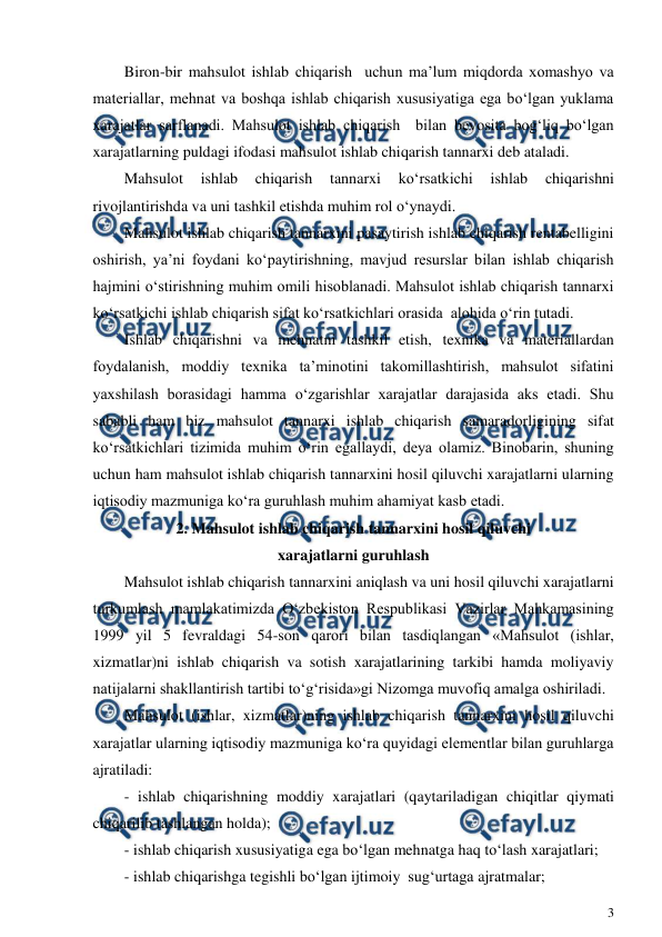  
3 
 
Biron-bir mahsulot ishlab chiqarish  uchun ma’lum miqdorda xomashyo va 
materiallar, mehnat va boshqa ishlab chiqarish xususiyatiga ega bo‘lgan yuklama 
xarajatlar sarflanadi. Mahsulot ishlab chiqarish  bilan bevosita bog‘liq bo‘lgan 
xarajatlarning puldagi ifodasi mahsulot ishlab chiqarish tannarxi deb ataladi. 
Mahsulot 
ishlab 
chiqarish 
tannarxi 
ko‘rsatkichi 
ishlab 
chiqarishni 
rivojlantirishda va uni tashkil etishda muhim rol o‘ynaydi. 
Mahsulot ishlab chiqarish tannarxini pasaytirish ishlab chiqarish rentabelligini 
oshirish, ya’ni foydani ko‘paytirishning, mavjud resurslar bilan ishlab chiqarish 
hajmini o‘stirishning muhim omili hisoblanadi. Mahsulot ishlab chiqarish tannarxi 
ko‘rsatkichi ishlab chiqarish sifat ko‘rsatkichlari orasida  alohida o‘rin tutadi. 
Ishlab chiqarishni va mehnatni tashkil etish, texnika va materiallardan 
foydalanish, moddiy texnika ta’minotini takomillashtirish, mahsulot sifatini 
yaxshilash borasidagi hamma o‘zgarishlar xarajatlar darajasida aks etadi. Shu 
sababli ham biz mahsulot tannarxi ishlab chiqarish samaradorligining sifat 
ko‘rsatkichlari tizimida muhim o‘rin egallaydi, deya olamiz. Binobarin, shuning 
uchun ham mahsulot ishlab chiqarish tannarxini hosil qiluvchi xarajatlarni ularning 
iqtisodiy mazmuniga ko‘ra guruhlash muhim ahamiyat kasb etadi. 
2. Mahsulot ishlab chiqarish tannarxini hosil qiluvchi 
xarajatlarni guruhlash 
Mahsulot ishlab chiqarish tannarxini aniqlash va uni hosil qiluvchi xarajatlarni 
turkumlash mamlakatimizda O‘zbekiston Respublikasi Vazirlar Mahkamasining 
1999 yil 5 fevraldagi 54-son qarori bilan tasdiqlangan «Mahsulot (ishlar, 
xizmatlar)ni ishlab chiqarish va sotish xarajatlarining tarkibi hamda moliyaviy 
natijalarni shakllantirish tartibi to‘g‘risida»gi Nizomga muvofiq amalga oshiriladi. 
Mahsulot (ishlar, xizmatlar)ning ishlab chiqarish tannarxini hosil qiluvchi 
xarajatlar ularning iqtisodiy mazmuniga ko‘ra quyidagi elementlar bilan guruhlarga 
ajratiladi: 
- ishlab chiqarishning moddiy xarajatlari (qaytariladigan chiqitlar qiymati 
chiqarilib tashlangan holda); 
- ishlab chiqarish xususiyatiga ega bo‘lgan mehnatga haq to‘lash xarajatlari; 
- ishlab chiqarishga tegishli bo‘lgan ijtimoiy  sug‘urtaga ajratmalar; 
